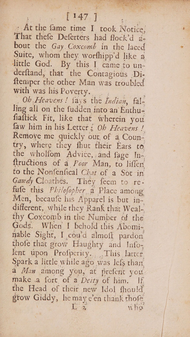 BAS oN eacremay 9. SAD ( is s Bad «+ At the fame time I. took Notice, That thefe Deferters had flock’d a- bout the Gay Coxcomb in the laced Suite, whom they worfhipp’d like a _. dittle God. By this I came to un- derftand, that the Contagious -Di- {temper the other Man was troubled with was hisPoverty. |... 7 _ Ob Heavens ! fays the Indian, fale ling all on the fudden into an Enthu- fiaftick Fit, like that wherein you faw him in his Letter ; Ob Hleavens / Remove me quickly our, of a Coun- try, where they fhut their Ears co the wholfom Advice, and fage Ine. ftructions of a Poor Man, to liffers to the Nonfenfical Chat of a Sot in Gawdy Cloathes. They feem to re- _fafe this Philofopher a Place among Men, becaufe his Apparel is but in- different, while they Rank that Weal- thy Coxcomb in the Number of the Gods, When | behold this Abomi- nable Sight, I cou’d almoft pardon thofe thac grow Haughty and Info- lent upon Profperity....This. larcer Spark a little while ago was lefs than a Man among you, at prefent you make .a fore of a Deity of him. If, the Head of their new Idol fhould grow Giddy, he may e’en thank thofe 2s WwW hy Q