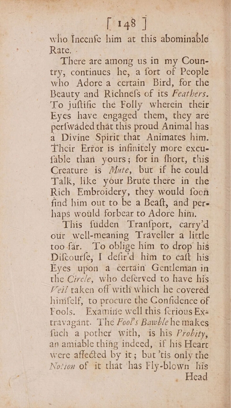 who Incenfe him at this abominable Rate. . | There are among us in my Coun- try, continues he, a fort of People who Adore a certain Bird, for the Beauty and Richnefs of its Feathers. To juftifie the Folly wherein their Eyes have engaged them, they are perfwaded that this proud Animal has a Divine Spirit that Animates him. Their Erfor is infinitely more excu- fable thai yours; for in fhort, chis Creature is Mute, but if he could Talk, like your Brute there in the Rich Embroidery, they would foon find him out to be a Beaft, and per haps would forbear to Adore him. This fudden Tranfport, carry’d our well-meaning Traveller a little too far. ‘To oblige him to drop his Difcourfe, I defir’d him to caft his Eyes upon a certain Gentleman in the Circle, who deferved to have his Feil taken off witlt which he coveréd himifelf, to procure the Confidence of Fools. Examire well this ferious Exe travagant. The Fool’s Bawble he makes fuch a pother with, is his Prodty, an amiable thiag indeed, if his Heart were affected by it; but ’tis only the . Head