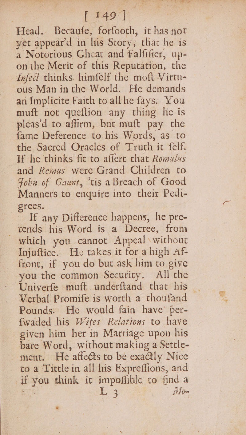 ae ase Head. Becaufe, forfooth, it has not yet appeard in his Story; that he is a Notorious Cheat and Falfifier, up- onthe Merit of this Reputation, the Infect thinks. himfelf the moft Virtu- ous Man inthe World. He demands an Implicite Faith to all he fays. You muft not queftion any thing he is pleas’d to affirm, but muft pay the {ame Deference to his Words, as to the Sacred Oracles of Truth it felf. If he thinks fit to aflert that Romulus and Remus were Grand Children to John of Gaunt, ’tis a Breach of Good Manners to enquire into their Pedi- rees. | 3 If any Difference happens, he pre- _ tends his Word isa Decree, from which you cannot Appeals without Injuftice. He takes it for ahigh af- front, if you do but ask him to give you the common Security. All the Verbal Promife is worth a thoufand Pounds. He would fain have’ per- {waded his Wifes Relations to have given him her in Marriage upon his bare Word, without making a Settle- ment. He affects to be exactly Nice to a Tittle in all his Expreffions, and if you think it impoffible to find a ei L 3 | | Libo~