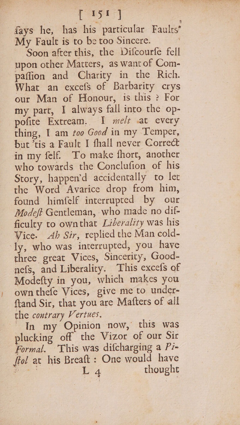 ey -fays he, has his particular Faults My Fault is to be too Sincere. : Soon after this, the Difcourfe fell upon other Matters, as want of Com- paffion and Charity in the Rich. What an excefs of Barbarity crys our Man of Honour, is this 2 For my part, I always fall into the op- pofite Extream. I me/t .at every thing, I am too Good in my Temper, but ‘tis a Faule I fhall never Correct in my felf To make fhort, another who towards the Conclufion of his Story, happen’d accidentally to let the Word Avarice drop from him, found himfelf interrupted by our Modeft Gentleman, who made no dif- ficulry to ownthat Lzberality was his Vice. Ab Sir, replied the Man cold- ‘ly, who was interrupted, you have three great Vices, Sincerity, Good- nefs, and Liberaliry. This excefs of Modefty in you, which makes you own thefe Vices, give me to under- ftand Sir, that you are Mafters of all the contrary Vertues. Tn my Opinion now, this was plucking off the Vizor of our Sir Formal. ‘This was difcharging a Pz- ffol at his Breaft : One would have pea 4 thought