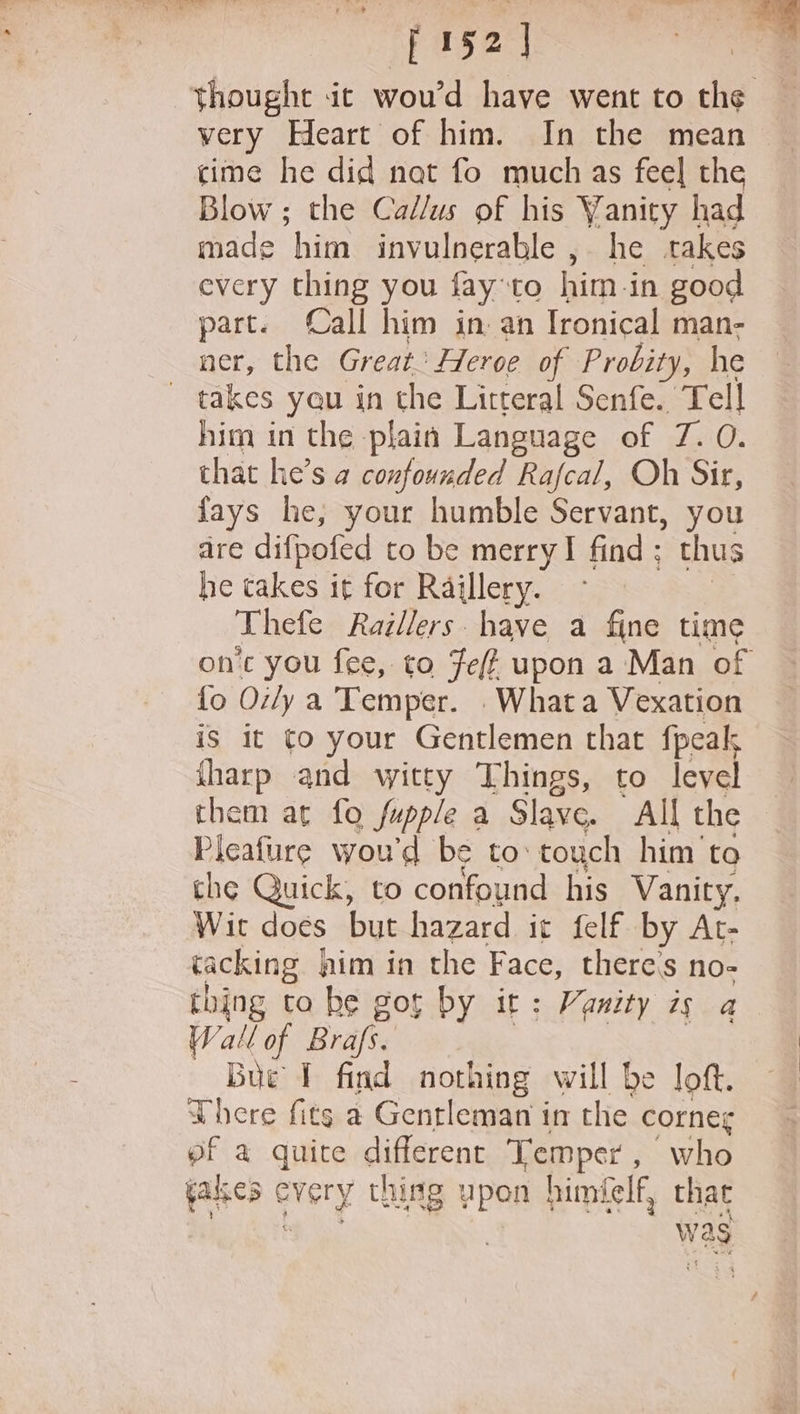 152] thought it wou’d have went to the — very Heart of him. In the mean cime he did nat fo much as feel the Blow ; the Callus of his Vanity had made him invulnerable , he rakes every thing you fay:to him in good part. Call him in. an Ironical man- ner, the Great: Heroe of Probity, he ~ takes yeu in the Litteral Senfe. Tell him in the plain Language of 7. 0. that he’s a confounded Rafcal, Oh Sir, fays he, your humble Servant, you dre difpofed to be merry! find; thus he takes it for Raillery. | Thefe Raillers have a fine time on’c you fee, to Fez upon a Man of fo Oily a Temper. . Whata Vexation is it to your Gentlemen that fpeak fharp and witty Things, to level them at fo fupple a Slave. All the Pleafure woud be to: touch him’ to the Quick, to confound his Vanity. Wit does but hazard it felf by At- tacking him in the Face, theres no- thing ta he got by it: Vanity ig a Wallof Brafs. : Bue T find nothing will be loft. There fits a Gentleman im the corneg ef a quite different Temper, who fakes ¢ every thing upon himielf, that was