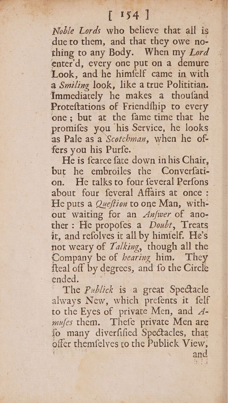 Noble Lords who believe that all is due to them, and that they owe no- thing to any Body. When my Lord Look, and he himfelf came in with a Smiling look, like a true Polititian. Proteftations of Friend{hip to every promifes you his Service, he looks as Pale as a Scotchman, when he of- fers you his Purfe. He is fcarce fate down in his Chair, but he embroiles the Converfati- about four feveral Affairs at once : He puts a Queftion to one Man, with- out waiting for an Axzfwer of ano- ther : He propofes a Doubt, Treats it, and refolves it all by himielf. He’s not weary of Za/king, though all the Company be of hearing him. They iteal off by degrees, and fo the Circle ended. = ~ The Publick is a great Spectacle always New, which prefents it felf to the Eyes of private Men, and 4- mufes them. ‘Thefe private Men are fo many diverfified Spectacles, that offer themfelves to the Publick ae : and