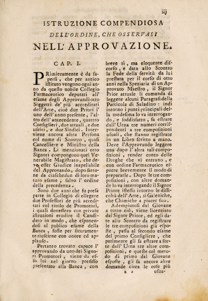 ISTRUZIONE COMPENDIOSA DELL'ORDINE, CHE OSSERVASI NELL’ APPROVAZIONE* CAP. I. PRimieramente è da Ca¬ perli , che per antico iflituto vengono ogni an- no da quello nobile Collegio Farmaceutico deputati ali’ efame degli Approvandiotto Soggetti de* più accreditati dell’Arte, cioè due Priori P uno dell’anno prefente , l’al¬ tro dell5 antecedente, quattro Configlieri , due attuali , e due uiciti, e dueSindici. Inter¬ viene ancora altra Perfona col nome di Scontro , quali Cancelliere e Minifiro della Banca • Li menzionati otto Signori compongono quel Ve¬ nerabile Magiftrato, che de¬ ve* effier Giudice inapellabile del Approvando , dopo fatto¬ ne da ciafchedun di loro ma¬ turo efame , falvo P ordine della precedenza * Sono due anni che fu prefa parte in Collegio di ellegere due ProfelPori de più acredi- tati col titolo de Promotori, i quali dovelTe.ro con private irruzioni erudire il Candi¬ dato in modo , che efponen- dofi al publico efame della Banca , folle per ficuratnen- teriufcirne con onore ed ap¬ pi a ufo « Pertanto trovato capace P approvando da uno dei Signo¬ ri Promotori , viene da ef¬ fe» lui nel giorno prefifio prefentato alla Banca , con breve sì , ma eloquente dif- corfo , e data allo Scontro la Fede della fervitu da luì preftata per il corfo di otto anni nella Speziarla di un Ap¬ provato Maefiro , il Signor Prior attuale li comanda di leggere alcuni Paragrafi della Particola di Saladino : indi intorno i punti principali del¬ la medefima Io va interrogan¬ do, e foddisfatto , fa e fi rare dall’Urna tre numeri corrif- pondenti a tre compofizioni ufuali, che Hanno regifirate in un Libro fcritto a mano® Deve PApprovando leggere una dopo l’ altra tali compo¬ fizioni , render conto delle Droghe che vi entrano , e con ordine Farmaceutico ef- porre brevemente il modo di prepararle* Dopo le tre com¬ pofizioni , con altre doman¬ de lo va interrogando il Signor Priore iffefio intorno le diffi¬ coltà dell’Arte, sì Galeniche, che Chimiche a piacer fuo. Adempiutoli dal Giovane a tutto ciò, viene licenziato dal Signor Priore , ed egli da¬ te allo Scontro da regifirare le tre compofizioni già efpo- fìe , pafifa al fecondo efame del primo Confìgliere , che parimente gli fa e fi rare a for¬ te dall’ Urna tre altre com¬ pofizioni, e quelle col meto¬ do di prima dal Giovane efpofie , gli fa ancora altre domande circa le cofe più