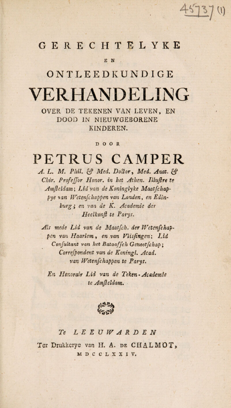 E N . ONTLEEDKUNDIGE VERHANDELING OVER DE TEKENEN VAN LEVEN, EN DOOD IN NIEUWGEBORENE KINDEREN. DOOR PETRUS CAMPER A. L. M. PhiL £ƒ Med. DoÜor, Mei. Anaz. Chir. ProfeJJor Honor. in het Athen. Illnjlre te Amfteldam; Lid van de Koninglyke Maatfchap- pye \an Wetenfchappen van Londen, en Edin- burg; en van de K. Academie der Heelkonft te Parys. Als mede Lid van de Maatfch. der Wetenfchap« pen van Haarlem, en van Viisjingen; Lid Consultant van het Bataaffch Genootfchap; Correjpondent van de KoningL Acad. van IVetenfchappen te Parys> En Honorair Lid van de Teken-Academie te Amjieldam. Te LEEUWARDEN Ter Drukkerye van H. A. de CHALMOT, MDCCLXXIV.
