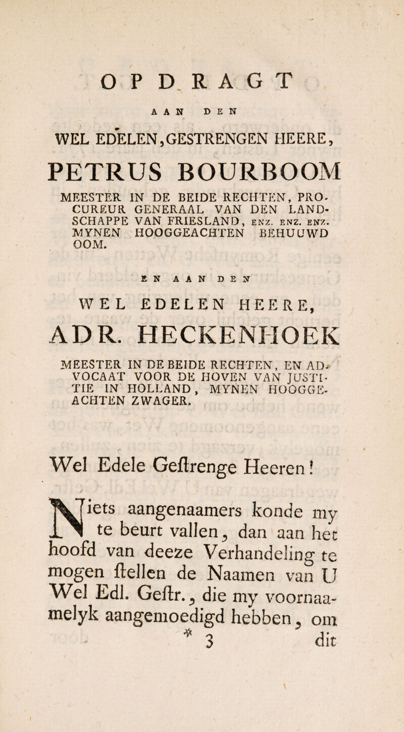 OP D RAGT AAN DEN WEL EDELEN, GESTRENG EN HEERE, PETRUS BOURBOOM MEESTER IN DE BEIDE RECHTEN, PRO- CUREUR GENERAAL VAN DEN LAND- SCHAPPE VAN FRIESLAND, enz. enz. enz. MYNEN HOOGGEACHTEN BEHUUWD OOM. EN aan den WEL EDELEN HEERE, ADR. HECKENHOEK MEESTER IN DE BEIDE RECHTEN, EN AD- VOCAAT VOOR DE HOVEN VAN JUSTI¬ TIE IN HOLLAND , MYNEN HOOGGE¬ ACHTEN ZWAGER. Wel Edele Geftrenge Heeren! Niets aangenaamers konde my te beurt vallen, dan aan het hoofd van deeze Verhandeling te mogen {lellen de Naamen van U Wel Edl. Geflr., die my voornaa- melyk aangemoedigd hebben, om * 3 dit