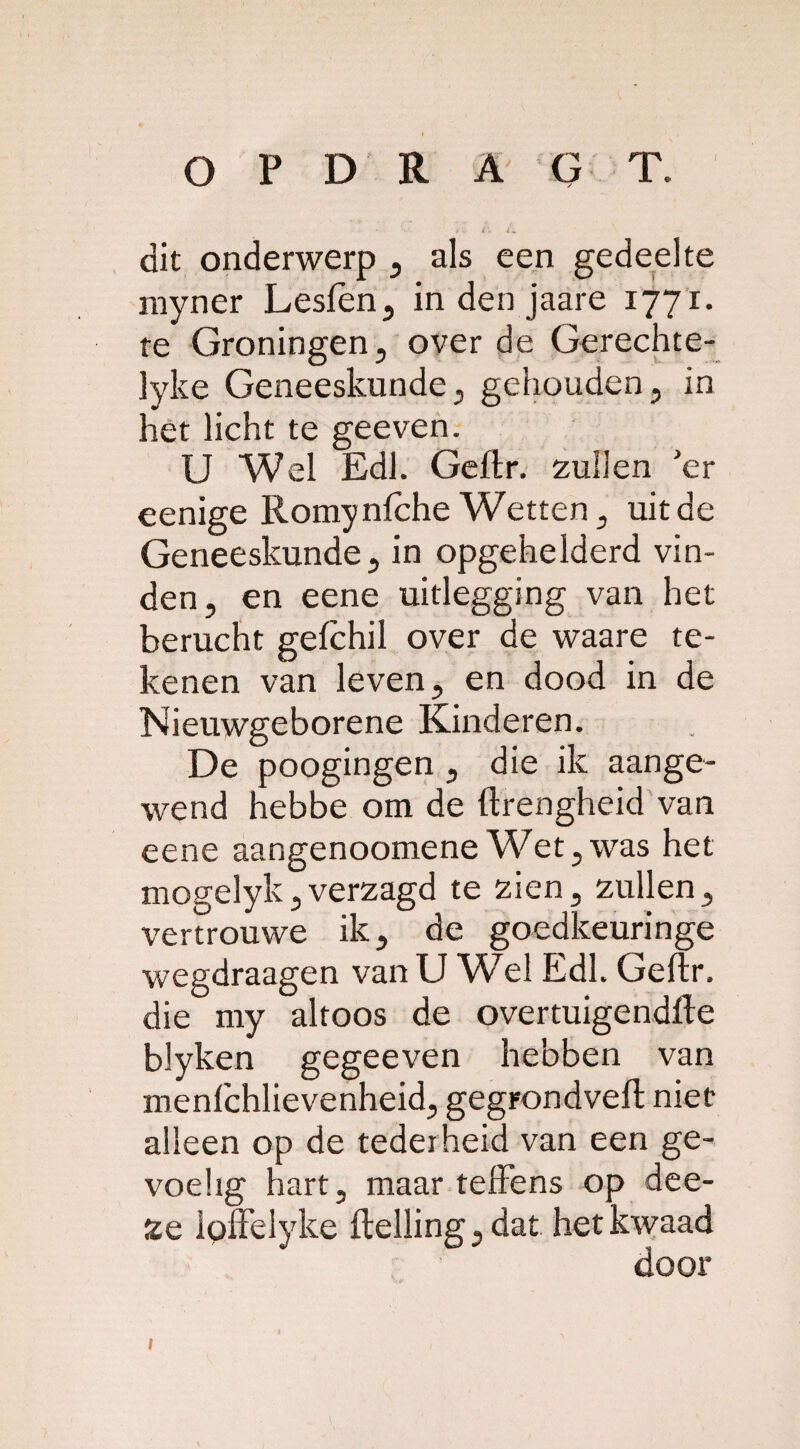 dit onderwerp , als een gedeelte myner Lesfen, in den jaare 1771. te Groningen, over de Gerechte- ]yke Geneeskunde, gehouden, in het licht te geeven. U Wel Edl. Geftr. zullen ’er eenige Romy niche Wetten, uit de Geneeskunde, in opgehelderd vin¬ den, en eene uitlegging van het berucht geichil over de waare te¬ kenen van leven, en dood in de Nieuwgeborene Kinderen. De poogingen , die ik aange¬ wend hebbe om de ftrengheid van eene aangenoomene Wet,was het mogelyk,verzagd te zien, zullen, vertrouwe ik, de goedkeuringe wegdraagen van U Wel Edl. Geftr. die my altoos de overtuigendfte blyken gegeeven hebben van menfchlievenheid, gegrondveft niet alleen op de tederheid van een ge¬ voelig hart, maar tefiens op dee- 2e loffelyke ftelling, dat het kwaad door I