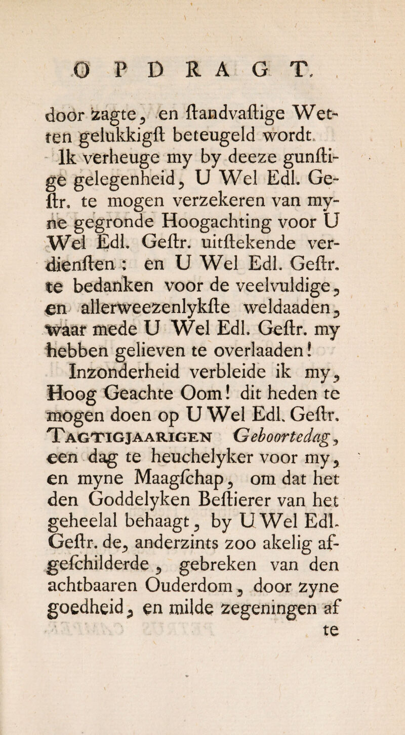 t O P D R A G T. , door zagte, en ftandvaftige Wet' ten gelukkigft beteugeld wordt. Ik verheuge my by deeze gunfti- ge gelegenheid, U Wel Edl. Ge¬ ftr. te mogen verzekeren van my- ne gegronde Hoogachting voor U Wei Edl. Geftr. uitftekende ver- dienften : en U Wel Edl. Geftr. te bedanken voor de veelvuldige, en allerweezenlykfte weldaaden, waar mede U Wel Edl. Geftr. my hebben gelieven te overlaaden! Inzonderheid verbleide ik my. Hoog Geachte Oom! dit heden te mogen doen op U Wel Edl. Geftr. Tagtigjaarigen Geboortedag, een dag te heuchelyker voor my, en myne Maagichap, om dat het den Goddelyken Beftierer van het geheelal behaagt, byU WelEdk Geftr. de, anderzints zoo akelig af- gefchilderde , gebreken van den achtbaaren Ouderdom, door zyne goedheid, en milde zegeningen af te