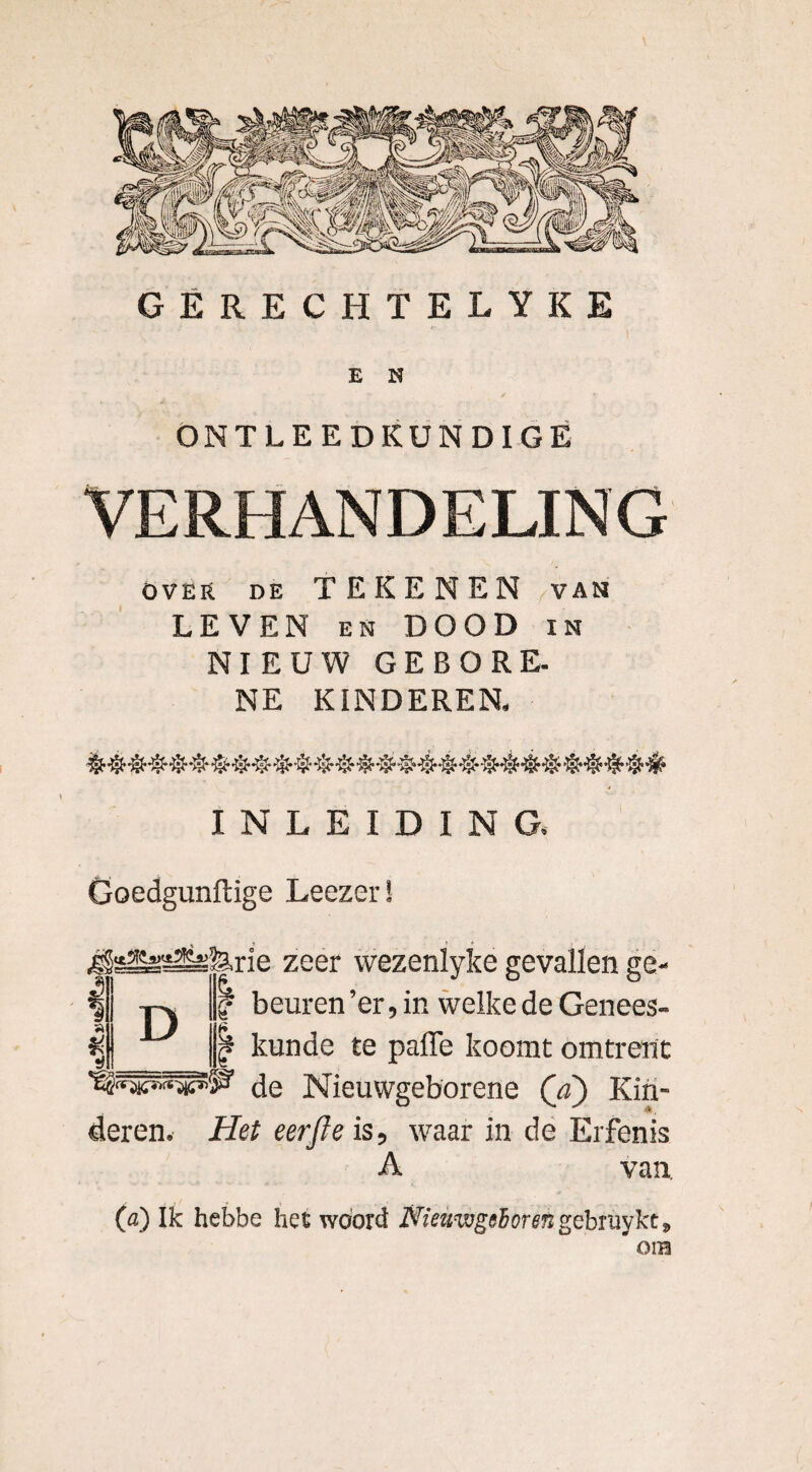 E N ONTLEEDKUNDIGE VERHANDELING over de TEKENEN van LEVEN en DOOD in NIEUW GEBORE. NE KINDEREN, INLEIDING, Goedgunftige Leezer! gSsSs^ilirie zeer wezenlyke gevallen ge- | beuren ’er, in welke de Genees¬ kunde te paffe koomt omtrent de Nieuwgeborene (d) Kin¬ deren. Het eer ft e is, waar in de Erfenis A van, (a) Ik hebbe het woord Nieuwgeboren gebruykc, OIB