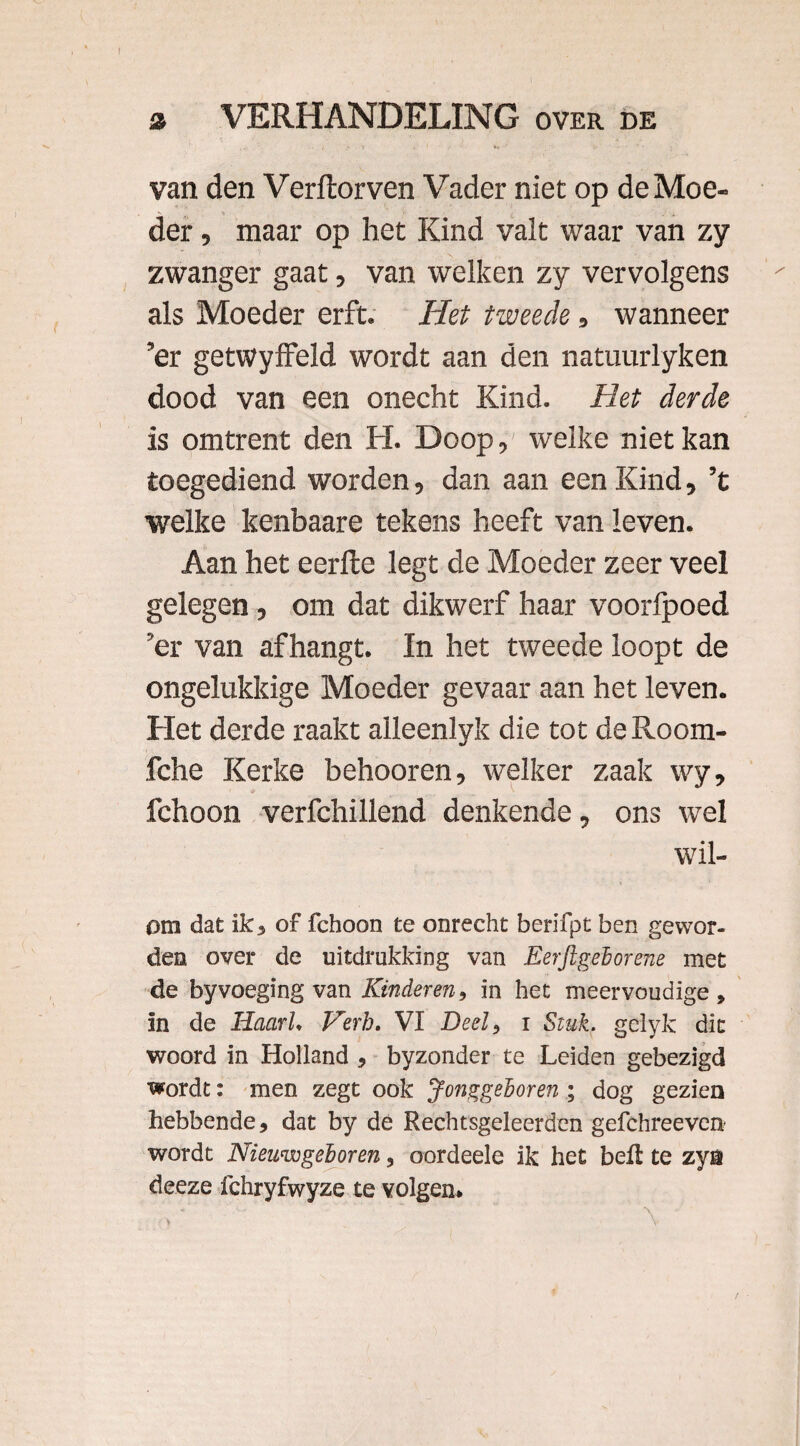 van den Verftorven Vader niet op de Moe- . . der, maar op het Kind valt waar van zy zwanger gaat, van welken zy vervolgens als Moeder erft. Het tweede, wanneer ’er getwyffeld wordt aan den natuurlyken dood van een onecht Kind. Het derde is omtrent den H. Doop, welke niet kan toegediend worden, dan aan een Kind, ’t welke kenbaare tekens heeft van leven. Aan het eerfte legt de Moeder zeer veel gelegen, om dat dikwerf haar voorlpoed ’er van afhangt. In het tweede loopt de ongelukkige Moeder gevaar aan het leven. Het derde raakt alleenlyk die tot deRoom- fche Kerke behooren, welker zaak wy, fchoon verfchillend denkende, ons wel wil- om dat ik, of fchoon te onrecht berifpt ben gewor¬ den over de uitdrukking van Eerjlgeborene met de byvoeging van Kinderen, in het meervoudige, in de HaarU Verh. VI Deel, i Stuk. gelyk dit woord in Holland , byzonder te Leiden gebezigd wordt: men zegt ook Jonggeboren; dog gezien hebbende, dat by de Rechtsgeleerden gefchreeven wordt Nieuwgeboren, oordeele ik het beft te zya deeze fchryfwyze te volgen. ' ' \ ( ■