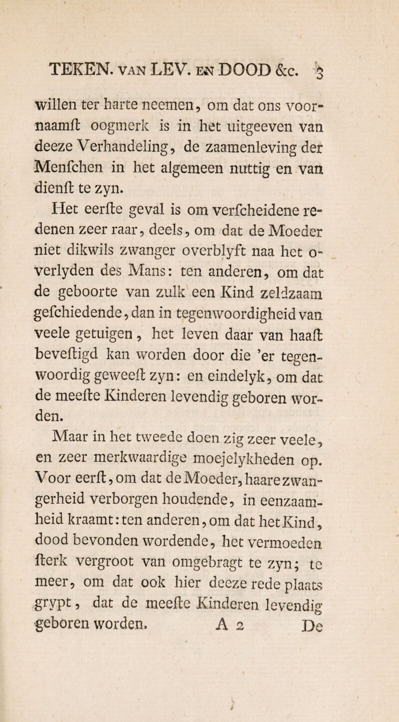 willen ter harte neemen, om dat ons voor- naamlt oogmerk is in het uitgeeven van deeze Verhandeling, de zaamenleving der Menfchen in het algemeen nattig en van dienlt te zyn. Het eerde geval is om verfcheidene re¬ denen zeer raar, deels, om dat de Moeder niet dikwils zwanger overblyft naa het o- verlyden des Mans: ten anderen, om dat de geboorte van zulk een Kind zeldzaam gefchiedende, dan in tegenwoordigheid van veele getuigen , het leven daar van haalt beveiligd kan worden door die ’er tegen¬ woordig geweelt zyn: en eindelyk, om dat de meelte Kinderen levendig geboren wor¬ den. Maar in het tweede doen zïg zeer veele, en zeer merkwaardige moejelykheden op. Voor eerll, om dat de Moeder, haare zwan¬ gerheid verborgen houdende, in eenzaam¬ heid kraamt: ten anderen, om dat het Kind, dood bevonden wordende, het vermoeden fterk vergroot van omgebragt te zyn; te meer, om dat ook hier deeze rede plaats grypt, dat de meelte Kinderen levende geboren worden. As De