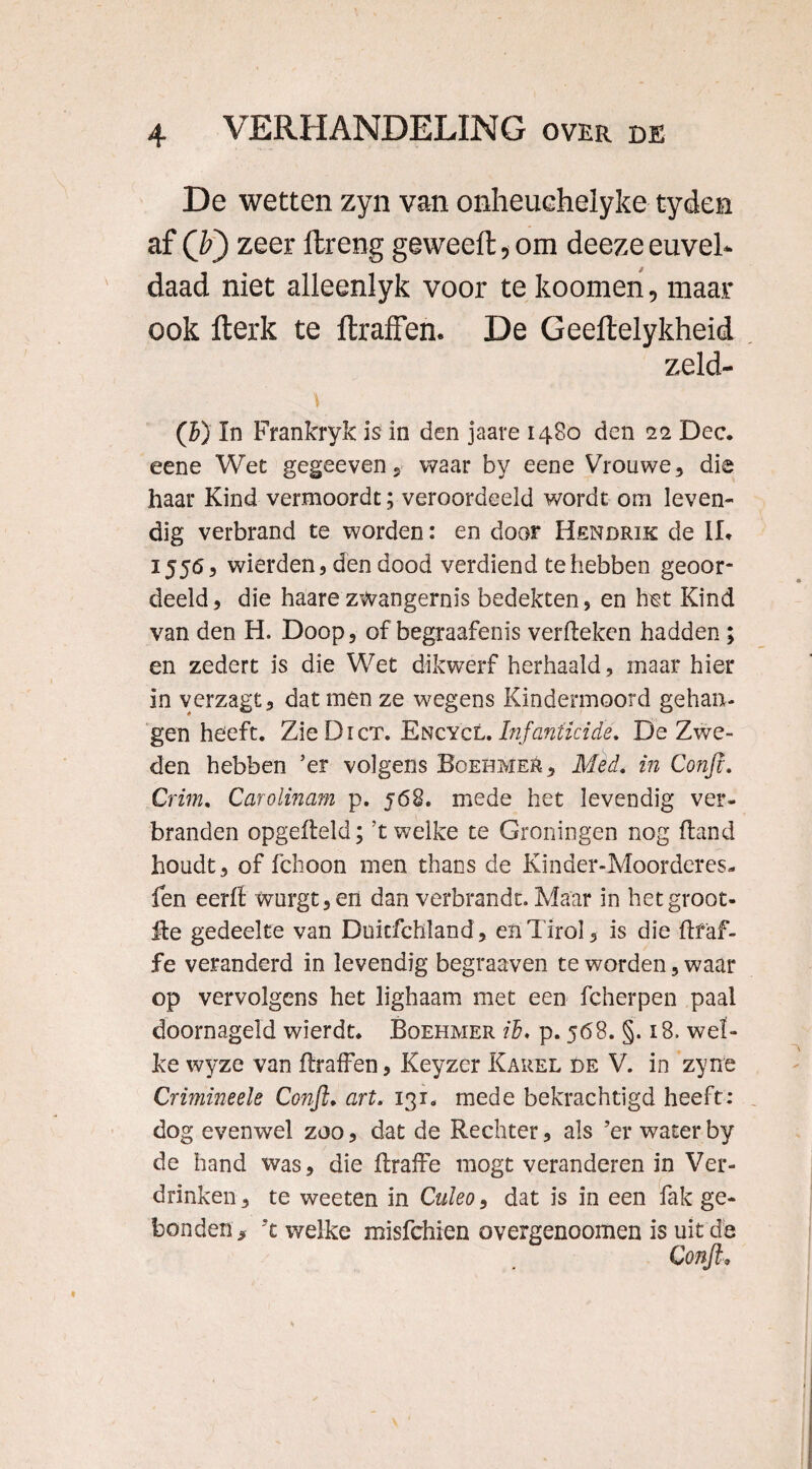De wetten zyn van onheuchelyke tyden af (F) zeer flreng geweeft, om deeze euvel* daad niet alleenlyk voor te koomen, maar ook fterk te ftraflen. De Geeltelykheid zeld- (b) In Frankryk is in den jaare 1480 den 22 Dec. eene Wet gegeeven 5 waar by eene Vrouwe, die haar Kind vermoordt; veroordeeld wordt om leven¬ dig verbrand te worden: en door Hendrik de IL 1556, wierden, den dood verdiend te hebben geoor¬ deeld, die haare zWangernis bedekten, en bet Kind van den H. Doop, of begraafenis verfteken hadden; en zedert is die Wet dikwerf herhaald, maar hier in yerzagt, dat men ze wegens Kindermoord gehan¬ gen heeft. ZieDicT. Encycl. Infanticide. De Zwe¬ den hebben ’er volgens Boehmer, Med. in Confi. Crim. Carolinam p. j68. mede het levendig ver¬ branden opgefleld; ’t welke te Groningen nog (land houdt, of fchoon men thans de Kinder-Moorderes- len eerfl wurgt, en dan verbrandt. Maar in hetgroot- fte gedeelte van Duitfchland , enTirol, is die ftf'af- fe veranderd in levendig begraaven te worden, waar op vervolgens het lighaam met een fcherpen paal doornageld wierdt. Boehmer ïb, p. 568. §. 18. wel¬ ke wyze van ftraffen, Keyzer Kakel de V. in zyne Crimineele Confi. art. 131. mede bekrachtigd heeft: dog evenwel zoo, dat de Rechter, als ’er water by de hand was, die fbaffe mogt veranderen in Ver¬ drinken, te weeten in Culeo, dat is in een fak ge¬ bonden, 't welke misfchien overgenoomen is uit de Confi,