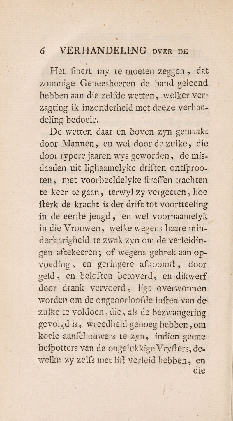 Het fmert my te moeten zeggen , dat zommige Geneesheeren de hand geleend hebben aan die zelfde wetten, welker ver- zagting ik inzonderheid met deeze verhan¬ deling bedoele. De wetten daar en boven zyn gemaakt door Mannen, en wel door de zulke, die door r'ypere jaaren wys geworden, de mis- daaden uit lighaamelyke driften ontfproo- ten, met voorbeeldelyke ftraffen trachten te keer te gaan, tervvyl zy vergeeten, hoe iterk de kracht is der drift tot voortteeling in de eerfle jeugd , en wel voornaamelyk in die Vrouwen, welke wegens haare min- derjaarigheid te zwak zyn om de verleidin¬ gen aftekeeren; of wegens gebrek aan op¬ voeding , en geringere afkoomft, door geld, en beloften betoverd, en dikwerf door drank vervoerd, ligt overwonnen worden om de ongeoorloofde kiften van de zulke te voldoen,die, als de bezwangering gevolgd is, wreedheid genoeg hebben, om koele aanfehouwers te zyn, indien geene befpotters van de ongelukkige Vryfters, de¬ welke zy zelfs met lift verleid hebben, en die
