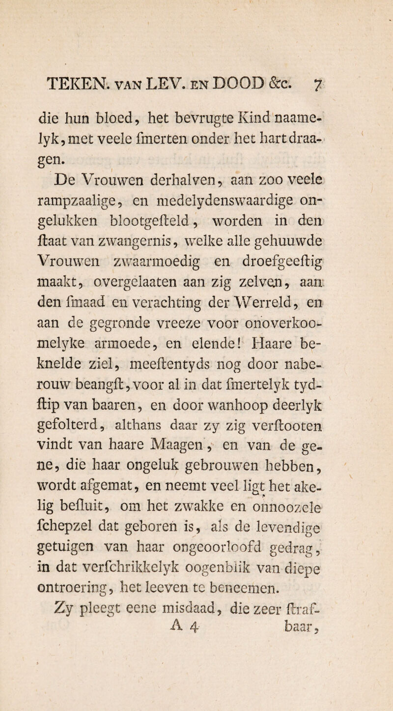 die hun bloed, het bevrugte Kind naame- lyk,met veele fmerten onder het hartdraa- gen. De Vrouwen derhalven, aan zoo veele rampzaalige, en medelydenswaardige on¬ gelukken blootgefteld, worden in den ftaat van zwangernis, welke alle gehuuwde Vrouwen zwaarmoedig en droefgeeftig maakt, overgelaaten aan zig zelven, aan den fmaad en verachting der Werreld, en aan de gegronde vreeze voor onoverkoo- melyke armoede, en elende! Haare be¬ knelde ziel, meeftentyds nog door nabe¬ rouw beangffc, voor al in dat fmertelyk tyd- ftip van baaren, en door wanhoop deerlyk gefolterd, althans daar zy zig verftooten vindt van haare Maagen , en van de ge¬ ne, die haar ongeluk gebrouwen hebben, wordt afgemat, en neemt veel ligt het ake¬ lig befluit, om het zwakke en onnoozele fchepzel dat geboren is, als de levendige getuigen van haar ongeoorloofd gedrag, in dat verfchrikkelyk oogenbiik van diepe ontroering, het leeven te beneemen. Zy pleegt eene misdaad, die zeer ftraf- A 4 baar,