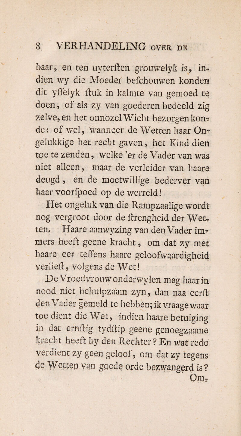 baar, en ten uyterflen grouwelyk is, in, dien wy die Moedei befchouwen konden dit yflelyk Huk in kalmte van gemoed te doen, of als zy van goederen bedeeld zig zelve, en het onnozel Wicht bezorgen kon? de: of wel, 'wanneer de Wetten haar On¬ gelukkige het recht gaven, het Kind dien toe te zenden, welke ’er de Vader van was niet alleen, maar de verleider van haare deugd, en de moetwillige bederver van haar voorfpoed op de werreld! Het ongeluk van die Rampzaalige wordt nog vergroot door de ftrengheid der Wet, ten. Haare aanwyzing van den Vader im¬ mers heeft geene kracht, om dat zy met haare eer teffens haare geloofwaardigheid verheft, volgens de Wet! De Vroedvrouw onderwylen mag haar in nood niet behulpzaam zyn, dan naa eerft den Vader gemeld te hebben; ik vraage waar toe dient die Wet, indien haare betuiging in dat ernfiig tydftip geene genoegzaame kracht heeft by den Rechter? En wat rede verdient zy geen geloof, om datzytegens 4e Wetten van goede orde bezwangerd is? Olm