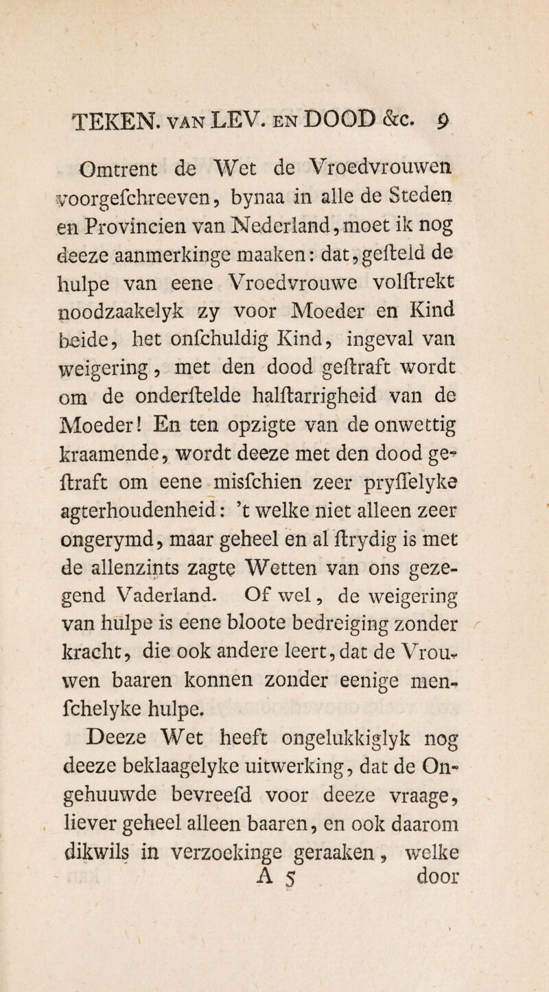 Omtrent de Wet de Vroedvrouwen voorgefchreeven, bynaa in alle de Steden en Provinciën van Nederland, moet ik nog deeze aanmerkinge maaken: dat, gefield de liulpe van eene Vroedvrouwe volftrekt noodzaakelyk zy voor Moeder en Kind beide, het onfchuldig Kind, ingeval van weigering, met den dood geftraft wordt om de onderftelde halftarrigheid van de Moeder! En ten opzigte van de onwettig kraamende, wordt deeze met den dood ge-? ftraft om eene misfchien zeer pryflelyke agterhoudenheid: ’t welke niet alleen zeer ongerymd, maar geheel en al ftrydig is met de allenzints zagte Wetten van ons geze¬ gend Vaderland. Of wel, de weigering van hulpe is eene bloote bedreiging zonder kracht, die ook andere leert, dat de Vrou* wen baaren konnen zonder eenige men- fchelyke hulpe. Deeze Wet heeft ongelukkiglyk nog deeze beklaagelyke uitwerking, dat de On- gehuuwde bevreefd voor deeze vraage, liever geheel alleen baaren, en ook daarom dikwils in verzoekinge geraaken, welke A 5 door