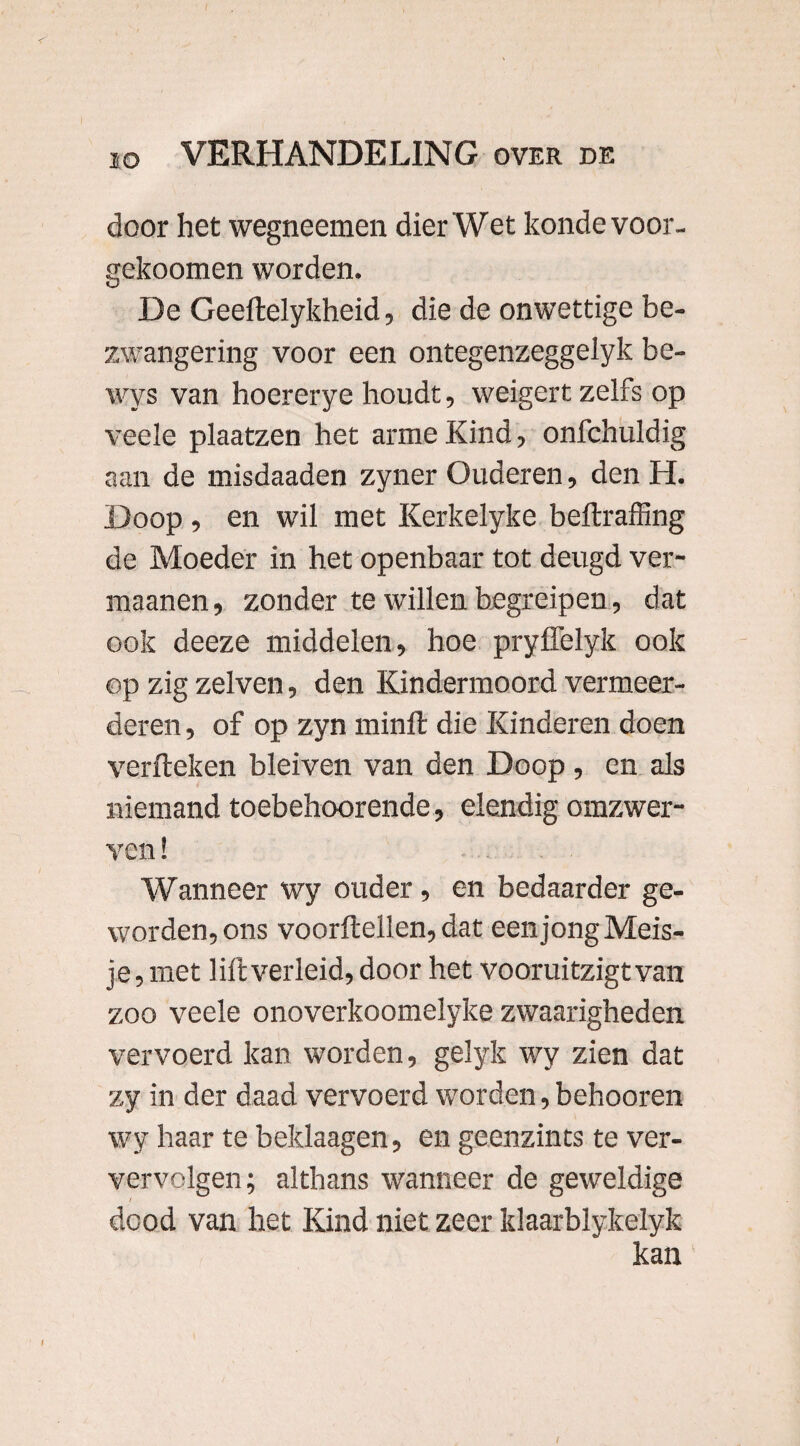 / ie VERHANDELING over de door het wegneemen dier Wet kondevoor- gekoomen worden. De Geeftelykheid, die de onwettige be¬ zwangering voor een ontegenzeggelyk be- wys van hoererye houdt, weigert zelfs op veele plaatzen het arme Kind, onfchuldig aan de misdaaden zyner Ouderen, den H. Doop , en wil met Kerkelyke beftraffing de Moeder in het openbaar tot deugd ver- maanen, zonder te willen begreipen, dat ook deeze middelen, hoe pryffelyk ook op zig zelven, den Kindermoord vermeer¬ deren , of op zyn minft die Kinderen doen verfteken bleiven van den Doop , en als niemand toebehoorende, elendig omzwer¬ ven ! Wanneer wy ouder, en bedaarder ge¬ worden, ons voorftellen, dat een jong Meis¬ je, met lift verleid, door het vooruitzigtvan zoo veele onoverkoomelyke zwaarigheden vervoerd kan worden, gelyk wy zien dat zy in der daad vervoerd worden,behooren wy haar te beklaagen, en geenzints te ver- vervolgen; althans wanneer de geweldige dood van het Kind niet zeer klaarblykelyk kan