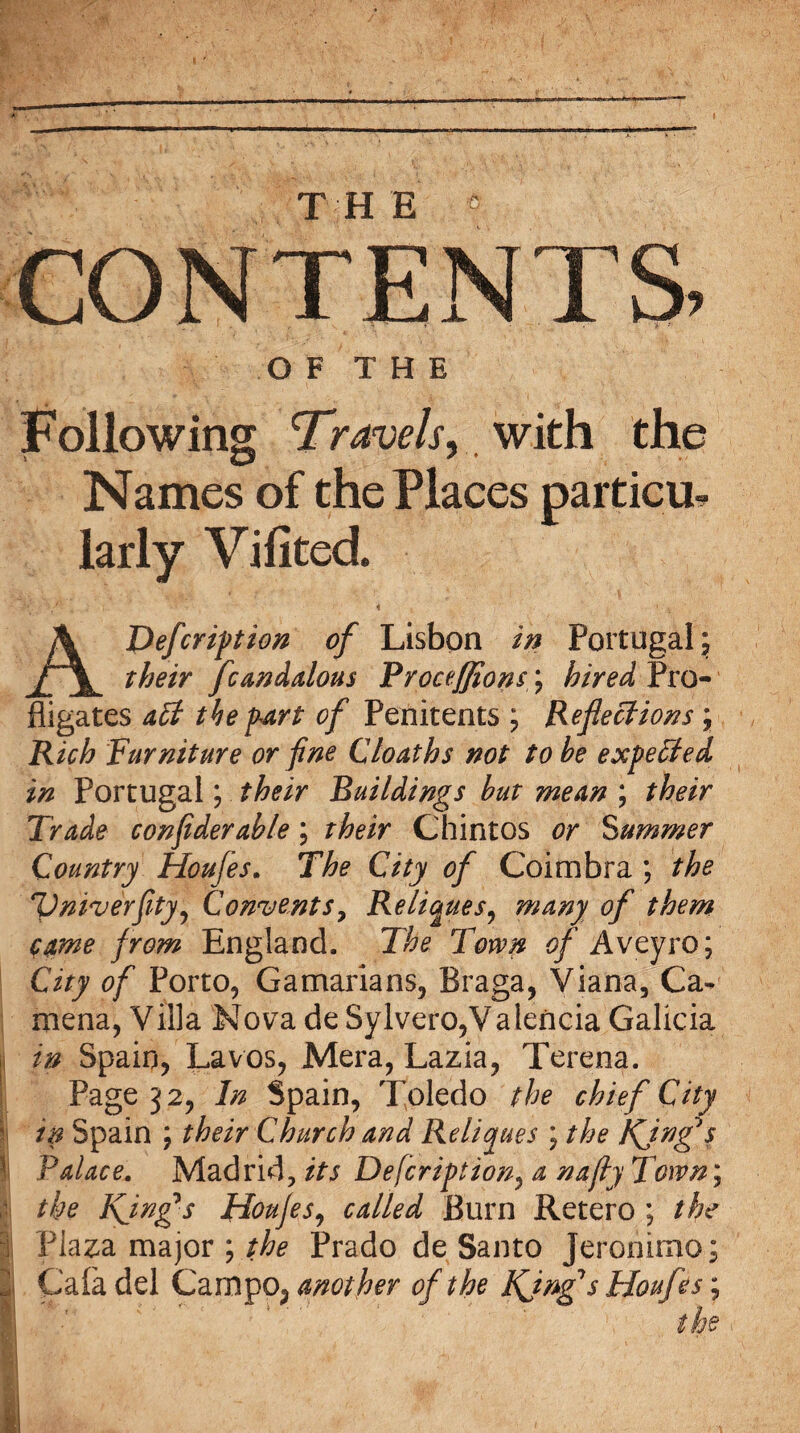 TH E t CONTENTS. O F T H E Following 'Travels,,, with the Names of the Places parties larly Vifited. AJ)efcription of Lisbon in Portugal; their fcandalous Brocefjions; hired Pro¬ fligates apt the part of Penitents ; Reflections \ Rich Furniture or fine Cloaths not to he expected in Portugal; their Buildings hut mean ; their Trade confiderahle; their Chintos or Summer Country Houfes. The City of Coimbra ; the Vniverflty, Convents? Relieves, many of them came from England. The Town of Avtyro; City of Porto, Gamarians, Braga, Viana, Ca- mena, Villa Nova deSylvero,Valencia Galicia in Spain, Lavos, Mera, Lazia, Terena. Page 32, In Spain, Toledo the chief City in Spain ; their Church and Reliques ; the KJngfs Palace. Madrid, its Defcription, a nafly Town; i the Kjng*s Houfes, called Burn Retero ; the | Plaza major ; the Prado de Santo Jeronimo; i Caia del Campo; another of the Kjngf s Houfes;