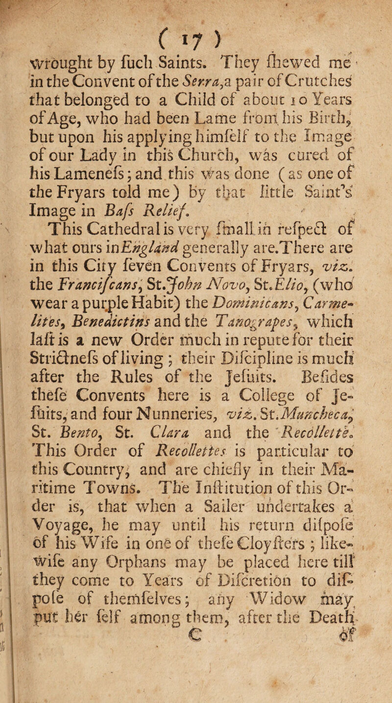 Wrought by fuch Saints. They flhewed me * in the Convent of the Ser-ra, a pair of Crutches that belonged to a Child of about 10 Years of Age, who had been Lame front his Birth* but upon his applying himfelf to the Image of our Lady in this Church, was cured of his Lamenefs 3 and this was done ( as one of theFryars told me) by that little Saint’s Image in Bafs Relief. This Cathedral is very ffcnall ifi fefpeQ: of what ours in England generally are.There are in this City feven Convents of Fryars, viz,. the Francifcans, St.John Novo, St.Elior (whd wear a purple Habit) the Dominicans, Carme¬ lites^ Benedictins and the Tanograpes, which lafiis a new Order much in repute for their Striclnefs of living ; their Dilcipline is much after the Rules of the Jefuits. Befides thefe Convents here is a College of Je- Flits, and four Nunneries, viz. St.Muncheca^ St. BentOj St. Clara and the Recdllette« This Order of Recollettes is particular to this Country j and are chiefly in their Ma¬ ritime Towns. The Inftitution of this Or¬ der is, that when a Sailer undertakes a Voyage, he may until his return dilpofe of his Wife in one of thefe Cloyftefs ; like- wife any Orphans may be placed here till they come to Years of Difcretion to diD pole of themfelves; any 'Widow may, put her felf among them, after the Death ' e : > dr
