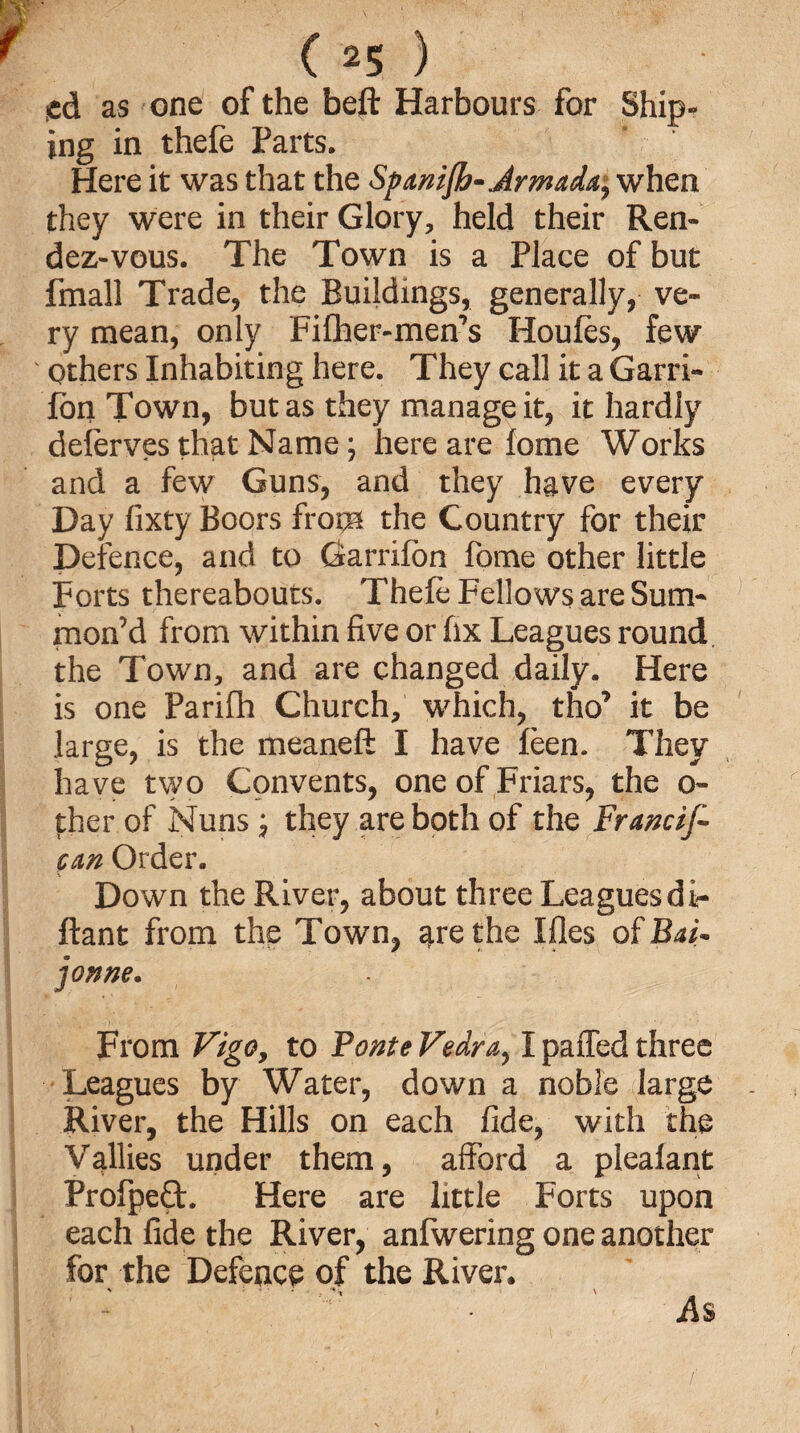 sd as one of the beft Harbours for Ship- ing in thefe Parts. Here it was that the Spanifo-Armada, when they were in their Glory, held their Ren¬ dezvous. The Town is a Place of but fmall Trade, the Buildings, generally, ve¬ ry mean, only Fifher-men’s Houles, few Others Inhabiting here. They call it a Garri- lon Town, but as they manage it, it hardly delerves that Name; here are lome Works and a few Guns, and they have every Day fixty Boors from the Country for their Defence, and to Garrilon fome other little Forts thereabouts. Thele Fellows are Sum¬ mon’d from within five or fix Leagues round the Town, and are changed daily. Here is one Parilh Church, which, tho’ it be large, is the meaneft I have leen. They have two Convents, one of Friars, the o- ther of Nuns; they are both of the Francif- can Order. Down the River, about three Leaguesdi- ftant from the Town, are the Ifles of Bai- joxne. From Vigo, to Ponte Vedra, I palled three Leagues by Water, down a noble large River, the Hills on each fide, with the Vallies under them, afford a plealant Profpefl. Here are little Forts upon each fide the River, anfwering one another for the Defence of the River. As