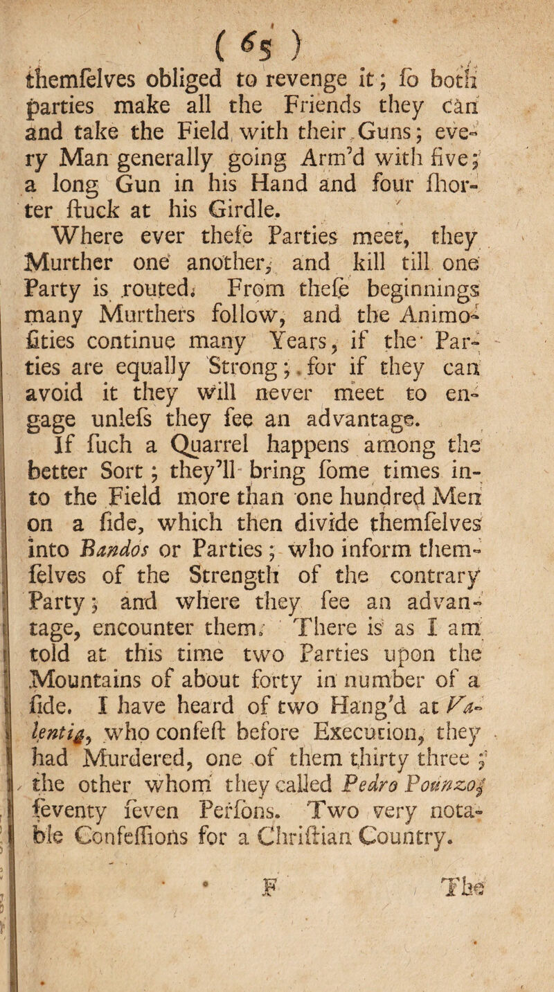 themfelves obliged to revenge it ; fo both parties make all the Friends they CAri and take the Field, with their Guns; eve¬ ry Man generally going Arm’d with five;7 a long Gun in his Hand and four fhor- ter ftuck at his Girdle. Where ever thefe Parties meet, they Murther one another, and kill till one Party is .routed; From thefe beginnings many Murthers follow, and the Animo- fities continue many Years, if the* Par¬ ties are equally Strong; for if they can avoid it they will never meet to en¬ gage unlefs they fee an advantage. If fuch a Quarrel happens among the better Sort; they’ll- bring fome times in¬ to the Field more than one hundred Men on a fide, which then divide themfelves into Bandos or Parties; who inform them- felves of the Strength of the contrary Party; and where they fee an advan¬ tage, encounter them/ There is as I am told at this time two Parties upon the Mountains of about forty in number of a fide. I have heard of two Hang?d at Va- lentigo who confeft before Execution, they had Murdered, one of them thirty three |, the other whom they called Pedro Pounzo$ feventy feven Perfons. Two very nota- j ble Confeffions for a Chriflian Country.