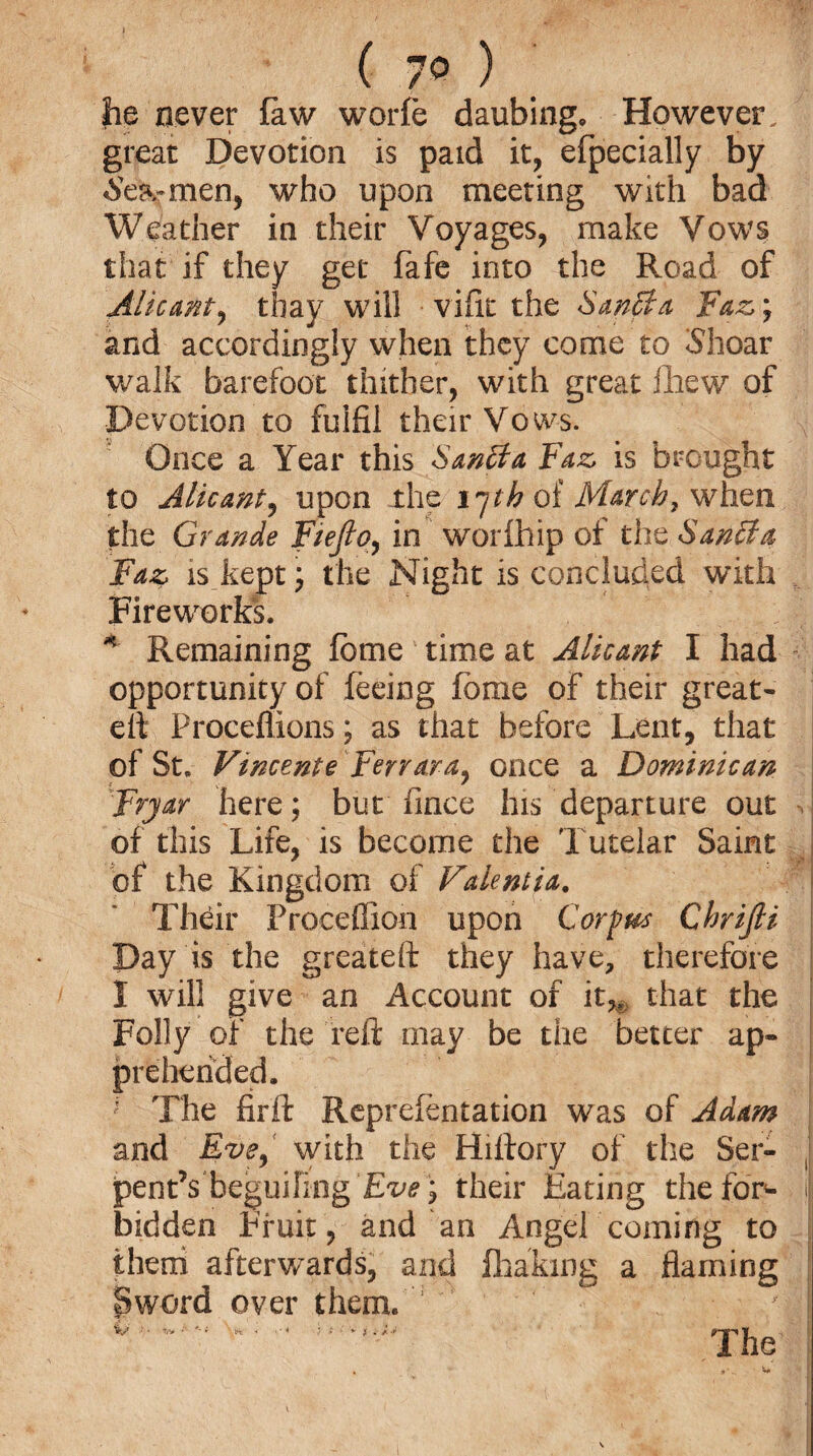 he never faw worfe daubing. However. y great Devotion is paid it, efpecially by ^carmen, who upon meeting with bad Weather in their Voyages, make Vows that if they get fafe into the Road of Alicant, thay will vifk the SanBa Faz; and accordingly when they come to iShoar walk barefoot thither, with great lliew of Devotion to fulfil their Vows. Once a Year this Santfa Faz is brought to Alicant, upon the i~jth of March, when the Grande Fiefto, in worfhip of the SanSta Faz is kept; the Night is concluded with Fireworks. 4 Remaining fbme time at Alicant I had opportunity of feeing fome of their great- elf Proceflions; as that before Lent, that of St. Vincente Ferrara, once a Dominican Fryar here; but Tince his departure out , of this Life, is become the Tutelar Saint of the Kingdom of Valentia. Their Proceffion upon Corpus Chrifti Day is the greateft they have, therefore I will give an Account of it,, that the Folly of the reft may be the better ap¬ prehended. ' The firft Reprefentation was of Adam and Eve, with the Hillory of the Ser¬ pent’s ^beguiling Eve; their Eating the for¬ bidden Fruit, and an Angel coming to them afterwards, and Shaking a flaming Sword over them.  / | V '■ •*»■'■* ■> < * / > ■ * f i J.-r 1 he