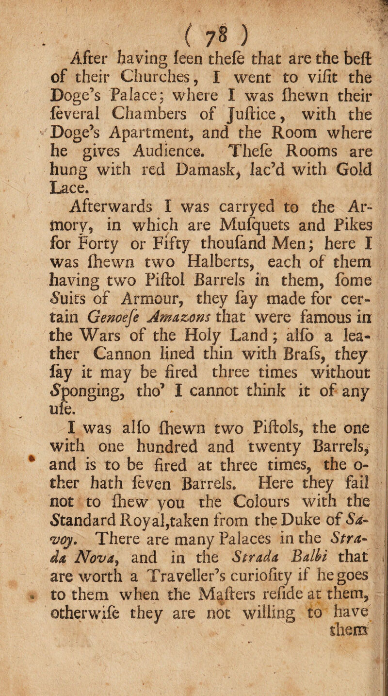 ' ( 7§ ) After having feen thefe that are the bed of their Churches, I went to vifit the Doge’s Palace; where I was fhewn their feveral Chambers of Juftice, with the Doge’s Apartment, and the Room where he gives Audience. Theie Rooms are hung with red Damask, lac’d with Gold Lace. Afterwards I was carryed to the Ar¬ mory, in which are Mulquets and Pikes for Forty or Fifty thouland Men; here I was fhewn two Halberts, each of them having two Piftol Barrels in them, feme •Suits of Armour, they fay made for cer¬ tain Genoefe Amazons that were famous in the Wars of the Holy Land; alfe a lea¬ ther Cannon lined thin with Brals, they fay it may be fired three times without (Sponging, tho’ I cannot think it of any ufe. - I was alfe fhewn two Piftols, the one with one hundred and twenty Barrels* * and is to be fired at three times, the o- ther hath feven Barrels. Here they fail not to fhew you the Colours with the Standard Royal,taken from the Duke of Sa¬ voy. There are many Palaces in the Stra- da Nova, and in the Strada Balbi that i are worth a Traveller’s curiofity if he goes ■ . to them when the Mailers refide at them, otherwife they are not willing to have them