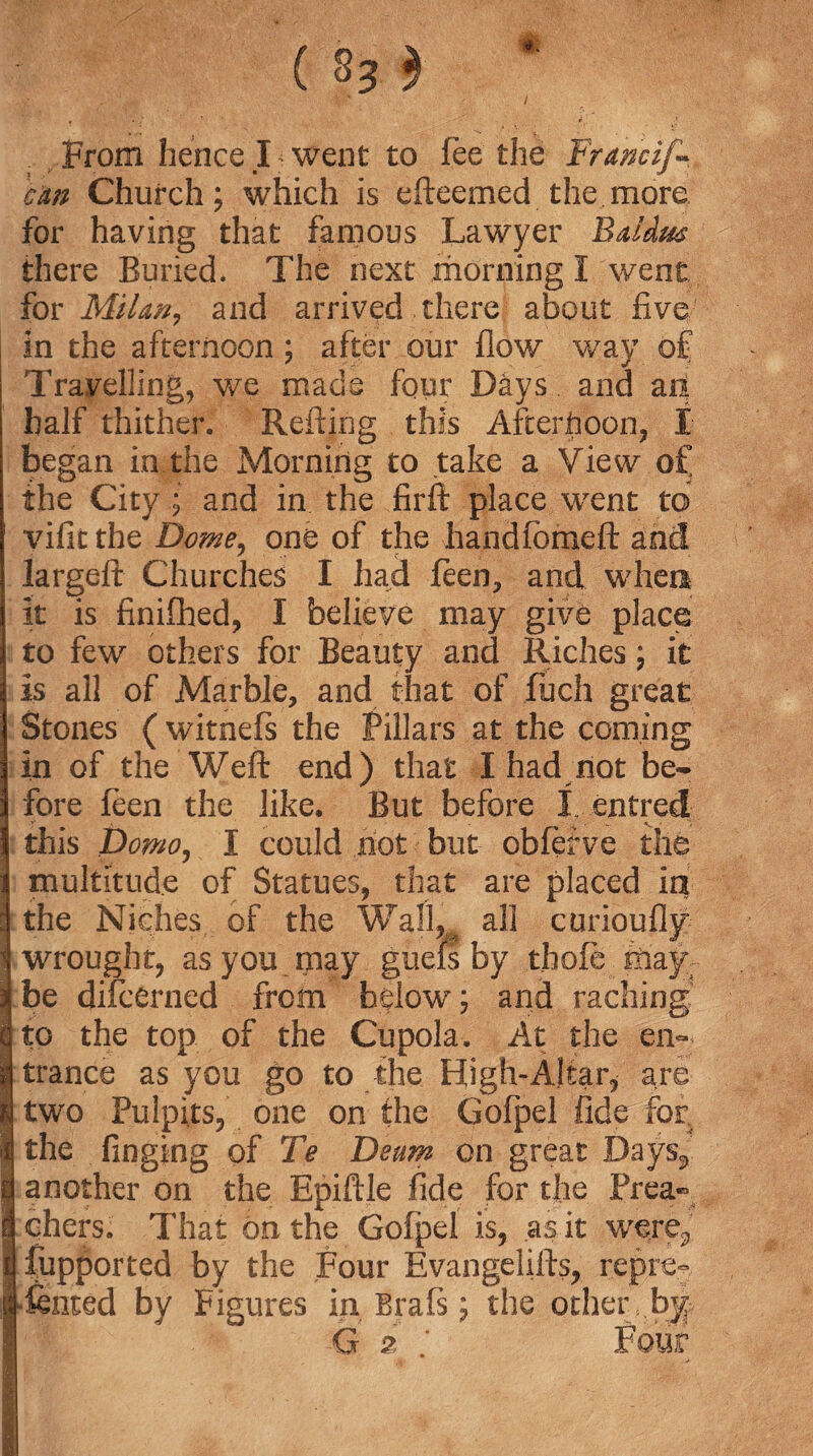 ( S3 $ * . ‘.V , / From hence 14 went to fee the Francif- cm Church; which is efteemed the more, for having that famous Lawyer Bd&rn there Buried. The next morning I went for Milan, and arrived there about five in the afternoon; after our flow way of Travelling, we made four Days and an half thither. Refting this Afternoon, I began in the Morning to take a View of the City and in the firft place went to vificthe Dome, one of the handfbmeft and Jargefi: Churches I had feen, and when it is finifhed, I believe may give place to few others for Beauty and Riches; it is all of Marble, and that of fuch great Stones ( witnefs the Pillars at the coming In of the Weft end ) that I had not be¬ fore feen the like. But before 1 entred this Domoj I could not but obfetve the multitude of Statues, that are placed in the Niches of the Wall^ all curioufly* wrought, as you may guefs by .thole May;- be difcerned from below; and raching Ito the top of the Cupola. At the en¬ trance as you go to the High-Altar, are two Pulpits, one on the Gofpel fide for. the finging of Te Deum on great Days,, another on the Epiftle fide for the Prea¬ chers. That bn the Gofpel is, as it were, fupported by the Four Evangelifts, repre- fenced by Figures in Brals; the ocher