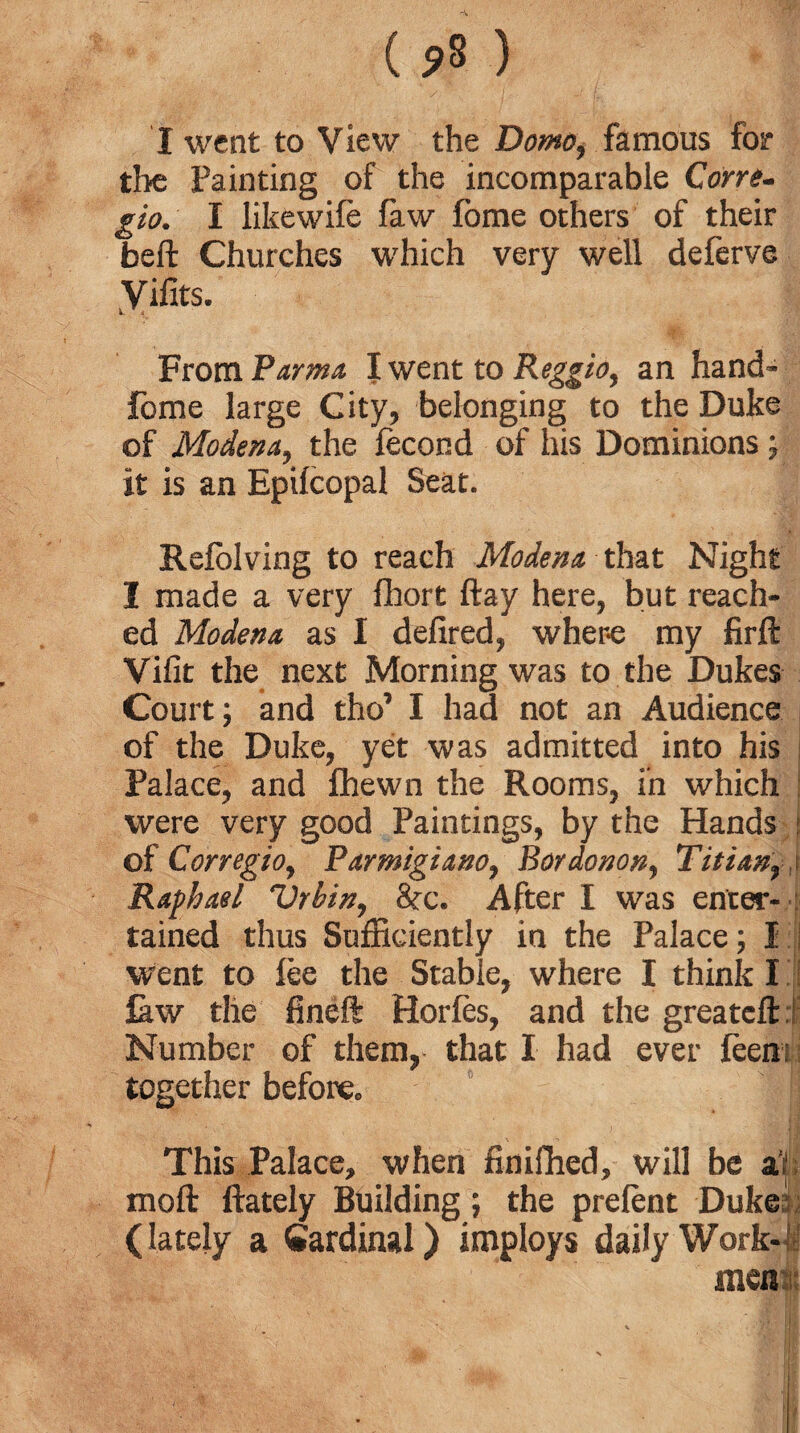 ( 5»S ) I went to View the Dome, famous for the Painting of the incomparable Cone- I likewile law fome others of their beft Churches which very well deferve Vifits. From Parma I went to Reggio, an hand- lome large City, belonging to the Duke of Modena, the lecond of his Dominions; it is an Epilcopal Seat. Refolving to reach Modena that Night I made a very ffiort ftay here, but reach¬ ed Modena as I defired, where my firft Vifit the next Morning was to the Dukes Court; and tho’ I had not an Audience of the Duke, yet was admitted into his Palace, and fhewn the Rooms, in which were very good Paintings, by the Hands of Corregio, Parmigiano, Bordonon, Titianr .\ Raphael Vrhin, &c. After I was enter- : tained thus Sufficiently in the Palace; I went to lee the Stable, where I think I faw the fineft Horles, and the greatefti Number of them, that I had ever leen together before. This Palace, when finiflied, will be a’f mod ftately Building; the prefent Duke (lately a Cardinal) imploys daily Work¬ men