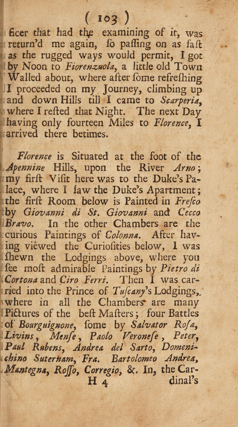 ( *©3 ) ficer that had thp examining of it, was return’d me again, lb patting on as fail as the rugged ways would permit, I got by Noon to Fiorenzuola, a little old Town Walled about, where after feme refrefhing I proceeded on my Journey, climbing up and down Hills till I came to Scarperia, where I retted that Night. The next Day having only fourteen Miles to Florence, I arrived there betimes. Florence is Situated at the foot of the Apennine Hills, upon the River Arno; my firft Vifit here was to the Duke’s Pa* j lace, where I law the Duke’s Apartment; the firft Room below is Painted in Frefio by Giovanni di St. Giovanni and Cecco Bravo. In the other Chambers are the curious Paintings of Colonna. After hav¬ ing viewed the Curiofities below, I was fhewn the Lodgings above, where you fee moft admirable Paintings by Pietro di Cortona and Giro Ferri. Then I was car¬ ried into the Prince of Tufcan/s Lodgings,, where in all the Chambers* are many IPi&ures of the beft Matters;, four Battles of Bourguignone, fome by Salvator Rofay Livins y Menfe, Paolo Feronefe > Peter, Paul Rubens, Andrea del Sarto, Domeni* china Suterham, Fra. Bartolomeo Andrea, Mmtegnay Rojfo, Corregio, &. In, the Car- 11 4 dinal’s