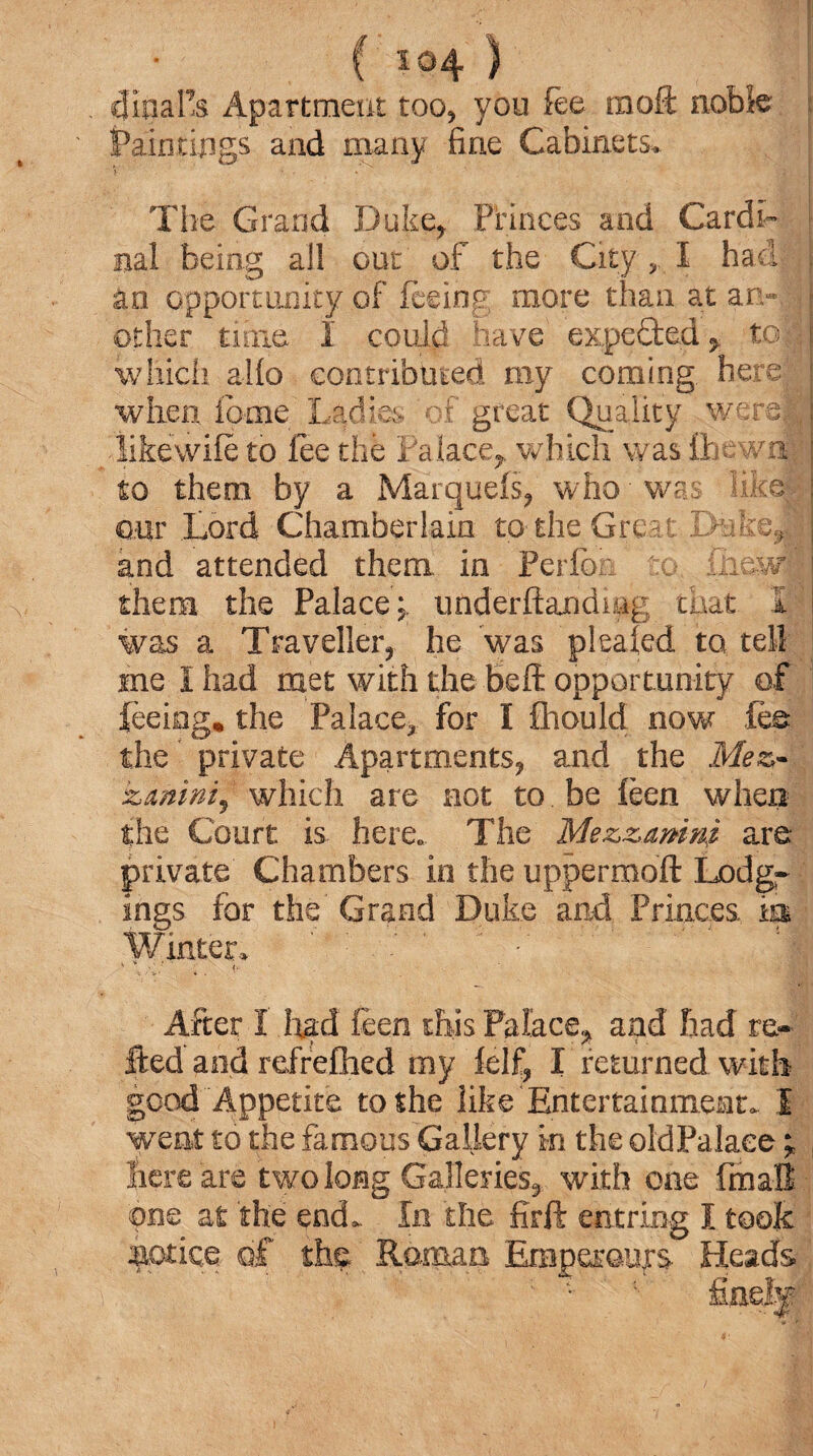 dinafs Apartment too* you fee moA: noble iPain tings and many fine Cabinets* Tiie Grand Duke* Princes and Cardi¬ nal being all out of the City „ I hadf| | an opportunity of feeing more than at an-11 other time I could have expeded* toi which alfo contributed my coming, here; j when feme Ladies'of great Quality were}; •likewife to fee the Palace*, which was £hewn ; to them by a Marquefs* who-was likefa. €.ur Lord Chamberlain to the Great Duke*| and attended them in Perfbn to, inevdl them the Palace* uuderftandmg that 1 was a Traveller* he was pleaied to tell me I had met with the beft opportunity of feeing, the Palace* for I Should now .fee the private Apartments* and the Mez- kanini, which are not to be feen when the Court is. here. The Mezzamm are- private Chambers in the uppermoft Lodg¬ ings for the Grand Duke and Princes m Winter. ■ !M After I had feen this Palace, and had re* fted and refrefhed my lelf, I returned with gcod Appetite to she like Entertainment. I went to the famous Gallery in the old Palace; , here are two long Galleries, with one fmall one at the end. In the firft entring I took sot ice of the; Roman Emperours- Heads ; fine!®