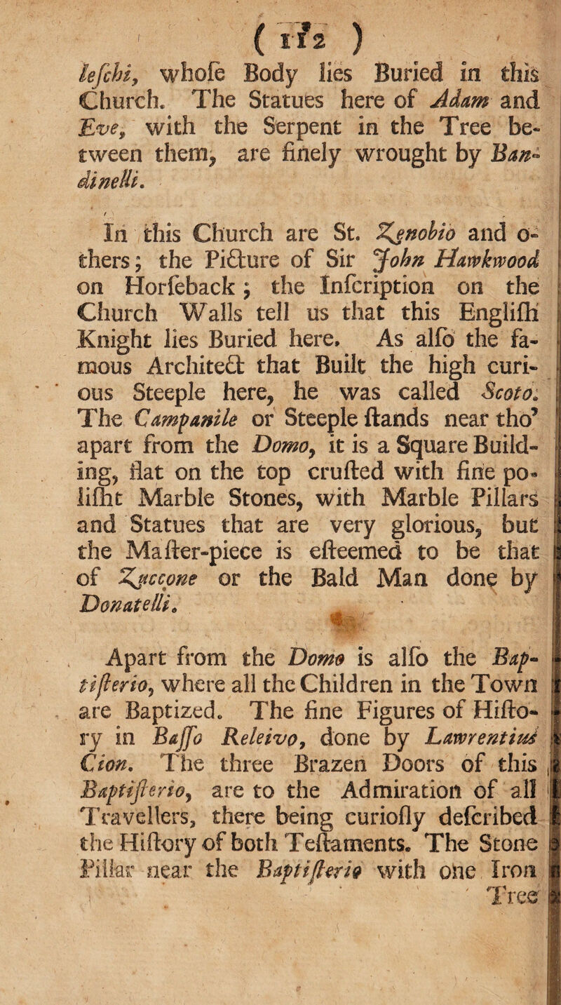 lefchi, whole Body lies Buried in this Church, The Statues here of Adam and Eve, with the Serpent in the Tree be¬ tween them, are finely wrought by Ban- dinelti. ' In this Church are St. Z^tiobio and o- thers; the Picture of Sir John Harvkivood on Horfeback; the Infcription on the ; Church Walls tell us that this Englifli i Knight lies Buried here. As alfo the fa- ‘ mous Architect that Built the high curi¬ ous Steeple here, he was called Scoto. The Campanile or Steeple ftands near tho’ 1 apart from the Domo, it is a Square Build- ing, flat on the top crufted with fine po- lilht Marble Stones, with Marble Pillars and Statues that are very glorious, but the Mafter-piece is efteemed to be that of Zttccone or the Bald Man done by Donate/ti, Apart from the Dorn# is alfo the Bap- tifleriO) where all the Children in the Town are Baptized* The fine Figures of Hifto- ry in Bajfo Releivo, done by Lawrentim Cion. The three Brazen Doors of this ,| Baptiflmo, are to the Admiration of all 1 Travellers, there being curiofly defcribed § the Hiftory of both Teftaments. The Stone | Filter near the Baptiflerio with one Iron i i . ; ' Tree 1