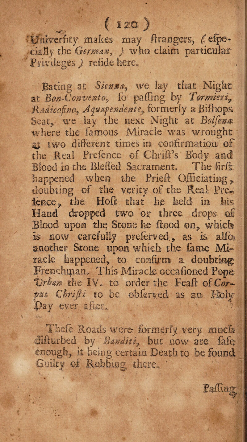 ■ ^ ( S 20 ) ’I rITiiverfity makes may Arrangers, (fefpe* ,ek% the German3 ) who claim particular ■’PrivilegesJ refidehere* , lj JVVVjy ' ' - ; , : 7 ■ W*■ ' ‘ ;J|J Bating at :$ienn^ we lay that Night at Bon~ConventQ7. fo palling by T§rmk%ir ■ R&dkafina, Aqmfendeme^ formerly a Bifihops Seat*- ’we lay the next Night at Bolfem.; where the famous Miracle was wrought ■ [ 41 two different times in- confirmation. of the Real Preience of CbriftY Body and Blood in the Bleffed Sacrament. The firft happened when the Prieft Officiating ^ doubting of the verity of the Real Pre*»; fence ^ the Hoft that he held in his Hand' dropped two or three drops- of Blood upon the Stone lie flood on* which is bow carefully ' preferred > as is aifoj another Stone upon which the. fame Mi¬ racle happened* to confirm a doubting j frendnpan... This Miracle occafioned Pope %)rhm the IV. to- order the Peaft of G?r- fm Chrifii to be obfenced as Roly Pay ever after*, - 1 ■ 4 ? k r. t % T&efe Roads were formerly very aiee& slifturbed by Bmiitir but now are lafq- \ enough, it being certain Death to be found 6uilt|- of Robbing, there*