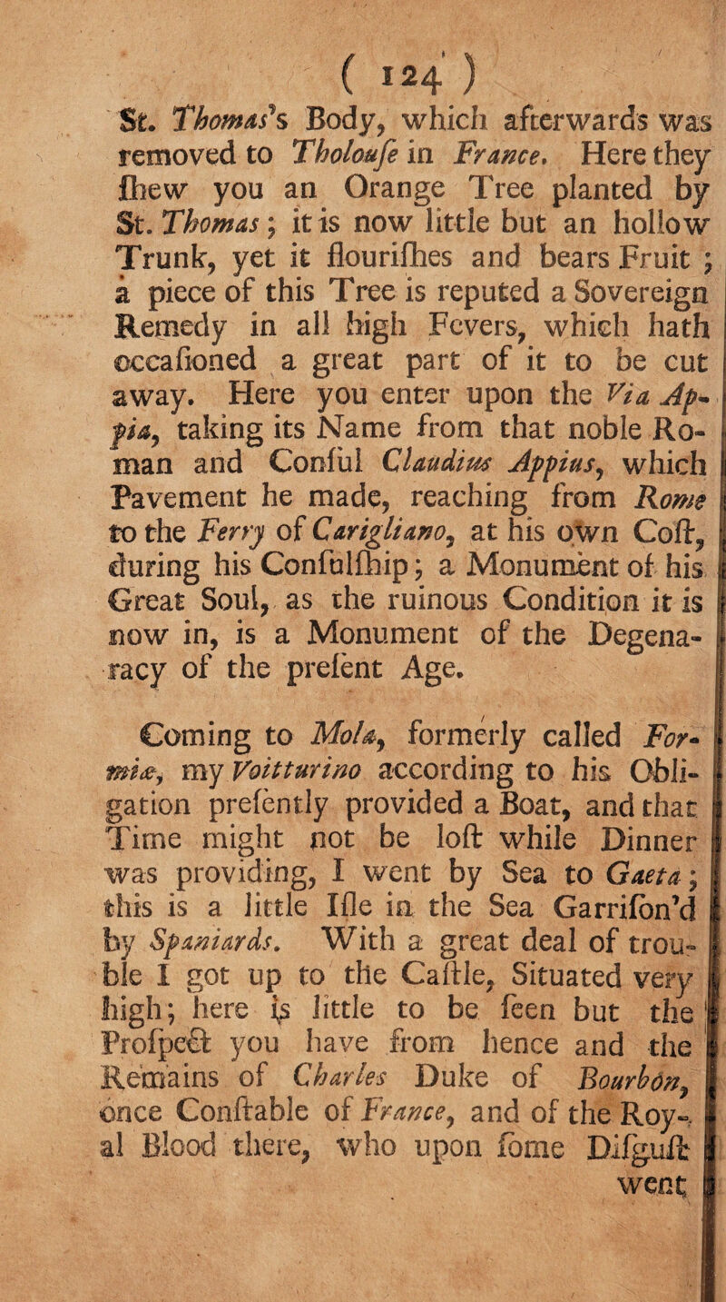 St. Thomas's Body, which afterwards was removed to Tholoufe in France, Here they fiiew you an Orange Tree planted by St. Thomas; it is now little but an hollow Trunk, yet it flourilhes and bears Fruit ; a piece of this Tree is reputed a Sovereign Remedy in all high Fevers, which hath ©ccafioned a great part of it to be cut away. Here you enter upon the Via Ap- fia, taking its Name from that noble Ro¬ man and Conlul Claudius Appius, which Pavement he made, reaching from Rome to the Ferry of Carigliano, at his own Coft, during his Confulmip; a Monument of his Great Soul, as the ruinous Condition it is now in, is a Monument of the Degena- racy of the prelent Age. Coming to Mol a, formerly called For¬ ms#, my Voitturino according to his Obli¬ gation prefently provided a Boat, and that Time might not be loft while Dinner was providing, I went by Sea to Gaeta; this is a little Ifle in the Sea Garrilon’d by Spaniards. With a great deal of trou¬ ble I got up to the Caftle, Situated very high; here little to be been but the Prolpeft you have from hence and the Remains of Charles Duke of Bourbon, once Conftable of France, and of the Roy-, al Blood there, who upon lome Dilguffc went