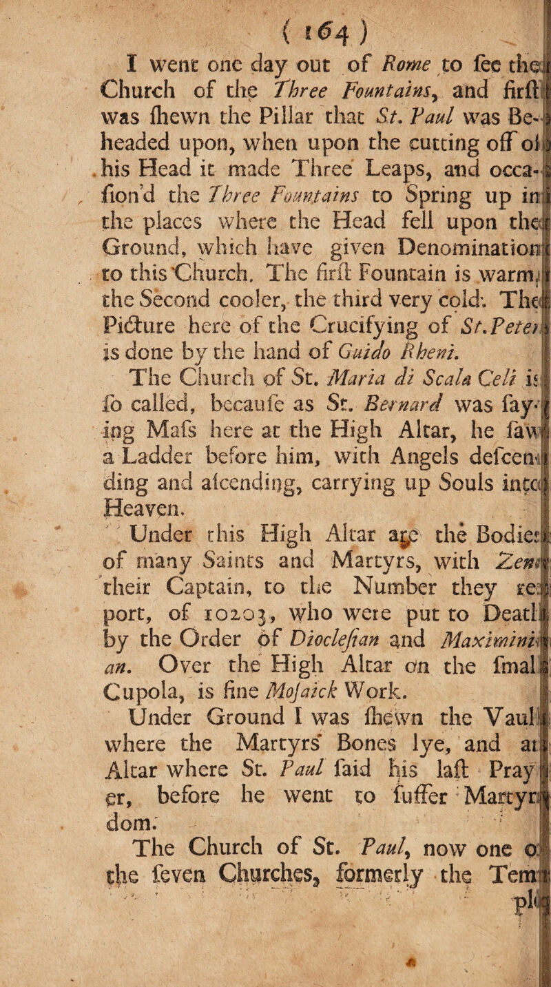I went one day out of Rome to fee the Church of the Three Fountains, and firfl was fhewn the Pillar that St. Vaul was Be¬ headed upon, when upon the cutting off oi his Head it made Three Leaps, and occa- fiond the Three Fountains to Spring up in the places where the Head fell upon the Ground, which have given Denomination . to this'Church. The foil Fountain is warm,* i the Second cooler, the third very cold; The Picture here of the Crucifying of St.Pete) is done by the hand of Guido Rheni. The Church of St. Maria di Sc ala Celt is fo called, becaufe as St. Bernard was fay¬ ing Mafs here at the High Altar, he fav a Ladder before him, with Angels defect* ding and attending, carrying up Souls into Heaven, Under this High Altar a^e the Bodie of many Saints and Martyrs, with Zem their Captain, to the Number they re port, of 10203, who were put to Dead by the Order of Dioclejian and Maxminii an. Over the High Altar an the fmal Cupola, is fine fiiojaick Work. Under Ground I was fhewn the Vaul1 where the Martyrs’* Bones lye, and at Altar where St. Paul faid his laft Pray or, before he went to fuffer Mart dom. The Church of St. Paul, now one the feven Churches., formerly the Tem