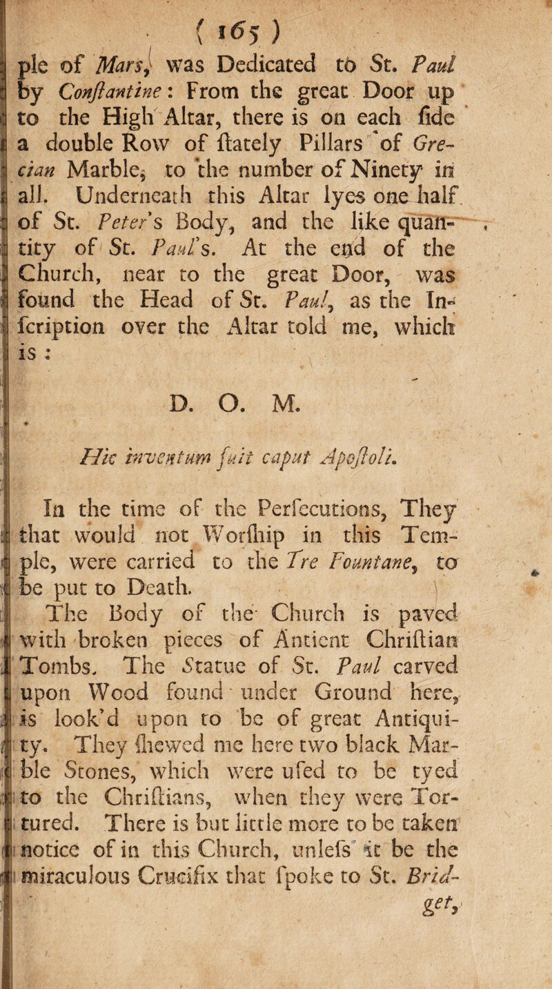 ( i<*5 ) pie of Mars,- was Dedicated to St. Paul by Conftantine: From the great Door up to the High Altar, there is on each fide a double Row of {lately Pillars of Gre¬ cian Marble* to the number of Ninety in all. Underneath this Altar lyes one half of St. Peter s Body, and the like quan¬ tity of St. Paul's. At the aid of the Church, near to the great Door, was found the Head of St. Paul, as the In- fcription over the Altar told me, which is : D. O. M. Hie invent urn fair caput ApojlolL In the time of the Persecutions, They that would not Worfliip in this Tem¬ ple, were carried to the Tre Fountane, to be put to Death. \ The Body of the* Church is paved with broken pieces of Ancient Chriflian Tombs. The .Statue of St. Paul carved upon Wood found under Ground here, is look’d upon to be of great Antiqui¬ ty. They {hewed me here two black Mar¬ ble Stones, which were ufed to be eyed to the Chrifiians, when they were Tor¬ tured. There is but little more to be taken notice of in this Church, unlefs it be the miraculous Crucifix that fpoke to St. Brid¬ get*