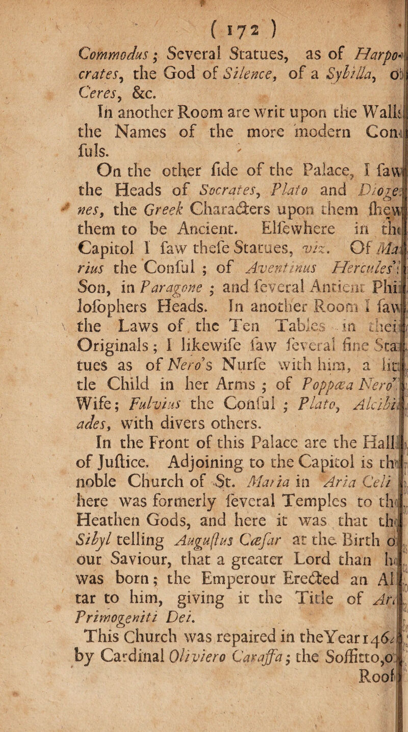 Commodus; Several Statues, as of HarpoA crates, the God of Silence, of a Syhilla, o Ceres, &c. In another Room are writ upon the Walh the Names of the more modern Con! fu Is. On the other fide of the Palace, I law the Heads of Socrates, Plato and Dioze nes, the Greek Characters upon them fliey them to he Ancient. Rlfewhere in th< Capitol 1 faw thefe Statues, viz. Of Ma rius the Conful ; of Aventinus Hercules \ Son, in Paragons * and lev era 1 Ancient Phi: Jofophers Heads. In another Room I faw the Laws of the Ten Tab! jlcs . in tact Originals; I likewife law feveral fine Sta tues as of Nero's Nurfe with him, a lit tie Child in her Arms ; of Popper a Nerd' | Wife; Fulviiis the Coilful ; Plato, Aicihu ades, with divers others. In the Front of this Palace are the Halil i of Juftice, Adjoining to the Capitol is the noble Church of St. Maria in Aria Cell here was formerly ieveral Temples to tb Heathen Gods, and here it was that th Sihyl telling Augustus Cre far at the Birth o our Saviour, that a greater Lord than In was born; the Emperour Erected an A1 tar to him, giving it the Tide of Art Priwogeniti Dei. This Church was repaired in theYeari46^ by Cardinal Oliviero Caraffa; the Soffitto^o Roof