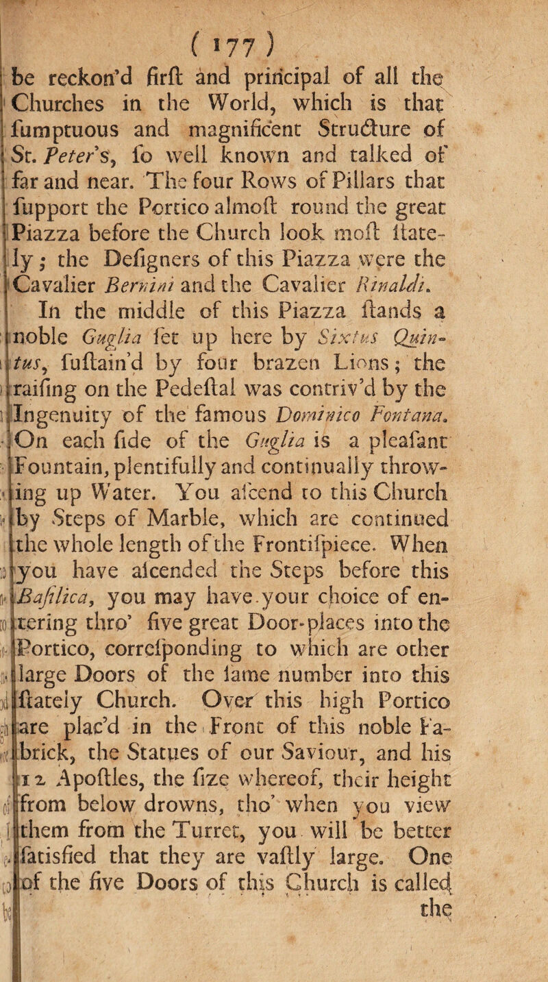 be reckon’d firft and principal of all die Churches in the World, which is that fumptuous and magnificent Strudure of \ St. Peter s, fo well known and talked of ! far and near. The four Rows or Pillars that fupport the Portico almoft round the great Piazza before the Church look moil ilate¬ ly ; the Defigners of this Piazza were the Cavalier Bernini and the Cavalier Rinaldi. In the middle of this Piazza Hands a noble Gugfoa fet up here by Sixtus Quin¬ tus, fuftain’d by four brazen Lions; the railing on the Pedeftal was contriv’d by the ^Ingenuity of the famous Dominico Fontana. On each fide of the Guglia is a plcafanr Fountain, plentifully and continually throw- ing up Water. You aicend to this Church by Steps of Marble, which are continued the whole length of the Frontifpiece. When jyou have aicended the Steps before this ii*.IBafilica, you may have.your choice of en- itering thro’ five great Door«piaces into the s-portico, corrcfponding to which are other mjlarge Doors of the lame number into this ijftateiy Church. Over this high Portico are plac’d in the Front of this noble Pa¬ li brick, the Statues of our Saviour, and his n Apoftles, the fize whereof, their height from below drowns, tho’ when you view them from the Turret, you will be better ,|fatisfied that they are vaftly large. One of the five Doors of this Church is called tLjfk f. '• • ' « f * * ? -t, ‘ ‘ the K>