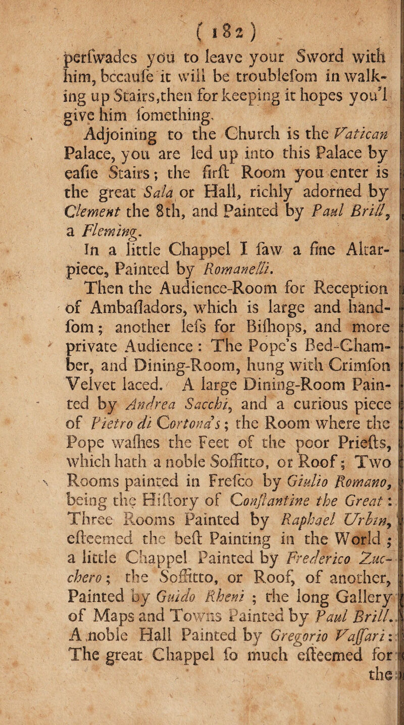 perfwades you to leave your Sword with him, bccaule it will be troublefom in walk¬ ing up Stairs,then for keeping it hopes youl give him fomething. Adjoining to the Ghurch is the Vatican Palace, you are led up into this Palace by eafie Stairs; the firft Room you enter is the great Salaot Hail, richly adorned by Clement the 8th, and Painted by Paul Brill, a Fleming. In a little Chappel I faw a fine Aitar- piece^ Painted by Romanelli. Then the Audience-Room for Reception of Ambafladors, which is large and hand- fom; another lefs for Bifliops, and more private Audience : The Pope’s Bed-Cham¬ ber, and Dining-Room, hung with Crimfon Velvet laced. A large Dining-Room Pain¬ ted by Andrea Sacchi, and a curious piece of Pietro di Cortona s; the Room where the Pope waflies the Feet of the poor Priefts, which hath a noble Soffitto, or Roof; Two Rooms painted in Frefco by Giulio Romano, being the Biftory of Conflantine the Great: Three Rooms Painted by Raphael Urhn, efteemed the bcft Painting in the World ; a little Chappel Painted by Frederica 2mc- chero; the Soffitto, or Roof, of another. Painted by Guido Rheni ; the long Gallery of Maps and Towns Painted by Paul Brill. A .noble Hall Painted by Gregorio Vajfari: The great Chappel lb much efteemed for