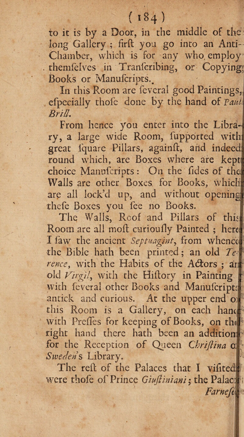 to it is by a Door, in the middle of the long Gallery ; firft you go into an Anti- Chamber, which is for any who, employ . themfeives in Tranfcribing, or Copying; Books or Manufcripts.. In this Room ate feveral good Paintings, efpecially thofe done by the hand of Taut Brill. From hence you enter into the Libra¬ ry, a large wide Room, fupported with great fquare Pillars, againft, add indeed round which, are Boxes where are kept choice Manofcripts : On the Tides of the Walls are other Boxes for Books, which are all lock’d up, and without opening thefe Boxes you fee no Books. The Walls, Roof and Pillars of this Room are all molt curioufly Painted ; here I faw the ancient Septuagint, from whence the Bible hath been printed; an old Te rence, with the Habits of the A&ors ; dr¬ oid Virgil, with the Hiftory in Painting with feveral other Books and ManufcriptJ antick and curious. At the upper end or this Room is a Gallery, on each hanc with Prefles for keeping of Books, on th right hand there hath been an addition8' for the Reception of Queen Ckrijlina o Sweden's Library. The reft of the Palaces that I vifitedl were thofe of Prince Gtufiiniani; the Palac FarneftWt