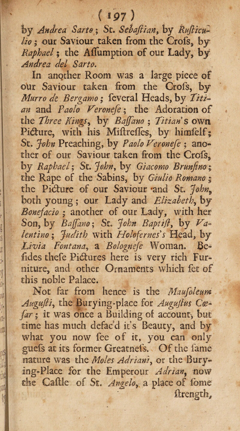 by Andrea Sarte; St. Sebajlian, by Rufiiad- ho; our Saviour taken from the Grefs* by Raphael; the Aflumption of our Lady* by Andrea del Sarto. , In another Room was a large piece of our Saviour taken from the Crofs, by Murro de Bergamo; feveral Heads, by Titi¬ an and Paolo V?ronefe; the Adoration of the Three Kings, by Bajjano ; Titian s own Figure* with his Miftrefles, by himfelf; St. John Preaching, by Paolo Veronefe ; ano¬ ther of our Saviour taken from the Crofs* by Raphael; St. John, by Giacomo Brunfim; the Rape of the Sabins, by Giulio Romano f the Pid:ure of our Saviour *and St. Johnf both young ; our Lady and Elizabeth, by Bonefacio ; another of our Lady, with her Son, by Baffdno; St. John Baptifl, by Va¬ lentino ; Judith with Hohfernes s Head, by Livia Fontana, a Bolognefe Woman. Be^ fides thefe Pictures here is very rich Fur¬ niture, and other Ornaments which fet of this noble Palace. Not far from hence is the Maufoleum Augufliy the Burying-place for Augujlus Cce* far; it was once a Building ol account* but time has much defac'd it’s Beauty, and by what you now fee of it, you can only guefs at its former Greatness. Of the fame nature was the Moles Adrian/, or the Bury- ing-Place for the Emperour Adrian, now the Caftle of St. Angeloa place of feme ftrength.