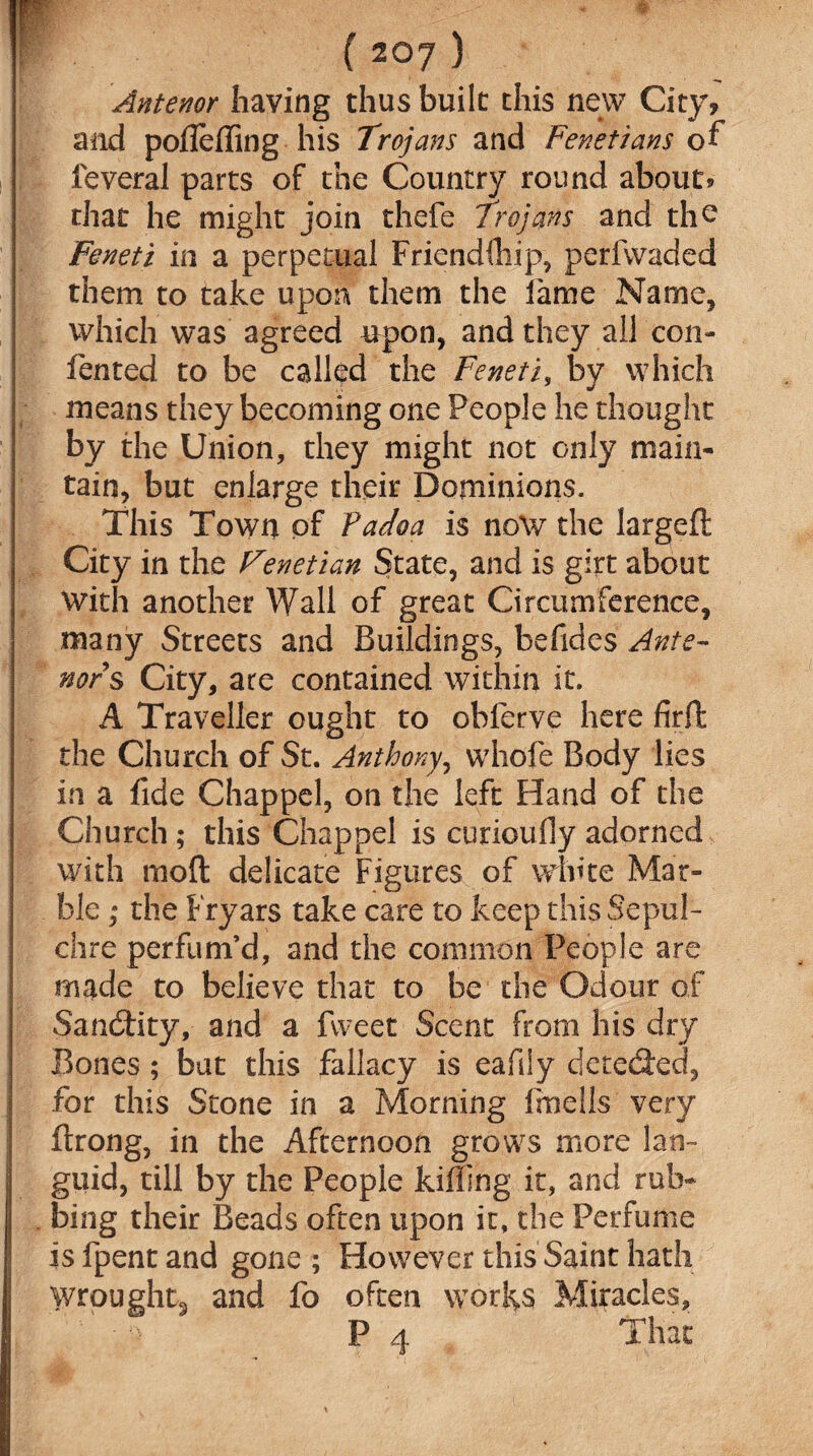 * ( 207 ) Anterior having thus built this new City,' and poflefling his Trojans and Fenetians of feveral parts of the Country round about? that he might join thefe Trojans and the Feneti in a perpetual Friendihip, perfwaded them to take upon them the fame Name, which was agreed upon, and they all con- fented to be called the Feneti, by which means they becoming one People he thought by the Union, they might not only main¬ tain, but enlarge their Dominions. This Town of Fadoa is no\v the largefl: City in the Venetian State, and is girt about With another Wall of great Circumference, many Streets and Buildings, befides Ante- nors City, are contained within it. A Traveller ought to obferve here firft the Church of St. Anthony, whole Body lies in a fide Chappel, on the left Hand of the Church; this Chappel is curioufly adorned with moft delicate Figures of white Mar¬ ble ; the Fryars take care to keep this Sepul¬ chre perfum’d, and the common People are made to believe that to be the Odour of SandHty, and a fweet Scent from his dry Bones; bat this fallacy is eafily detected, for this Stone in a Morning frnells very ftrong, in the Afternoon grows more lan¬ guid, till by the People killing it, and rub¬ bing their Beads often upon it, the Perfume is fpent and gone ; However this Saint hath wrought^ and fo often worlds Miracles, P 4 That