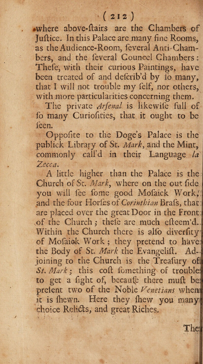 ♦where above-Hairs are the Chambers of Juftice. In this Palace are many fine Rooms* as the Audience-Room* feveral Anti Cham¬ bers, and the feveral Councel Chambers; Thefe, with their curious Paintings, have been treated of and defeib’d by ib many, that I will not trouble my felf, nor others* with more particularities concerning them. The private Arfenal is likewife full of fo many Curiofities, that it ought to be feen. Oppofite to the Doges Palace is the pubiick Library of St. Mark, and the Mint* commonly call’d in their Language la Zecca. A little higher than the Palace is the Church of St. Mark, where on the out fide you will fee fome good Mofaick Work/; and the four Hories of Corinthian Brafs, that are placed over the great Door in the Front xof the Church; thefe are much cfteem’d. Within the Church there is alfo diverfity of Mofaiok Work ; they pretend to have; the Body of St. Mark the Evangeliff. Ad¬ joining to the Church is the Treafury of St. Mark i this coft fomething of trouble1 to get a fight of, because there muft be prelent two of the Noble Venetians when it is fhewn. Here they Ihew you many, choice Relids, and great Riches. v. * • 3;. / . . Y r ‘ \i v* . .[• . • The