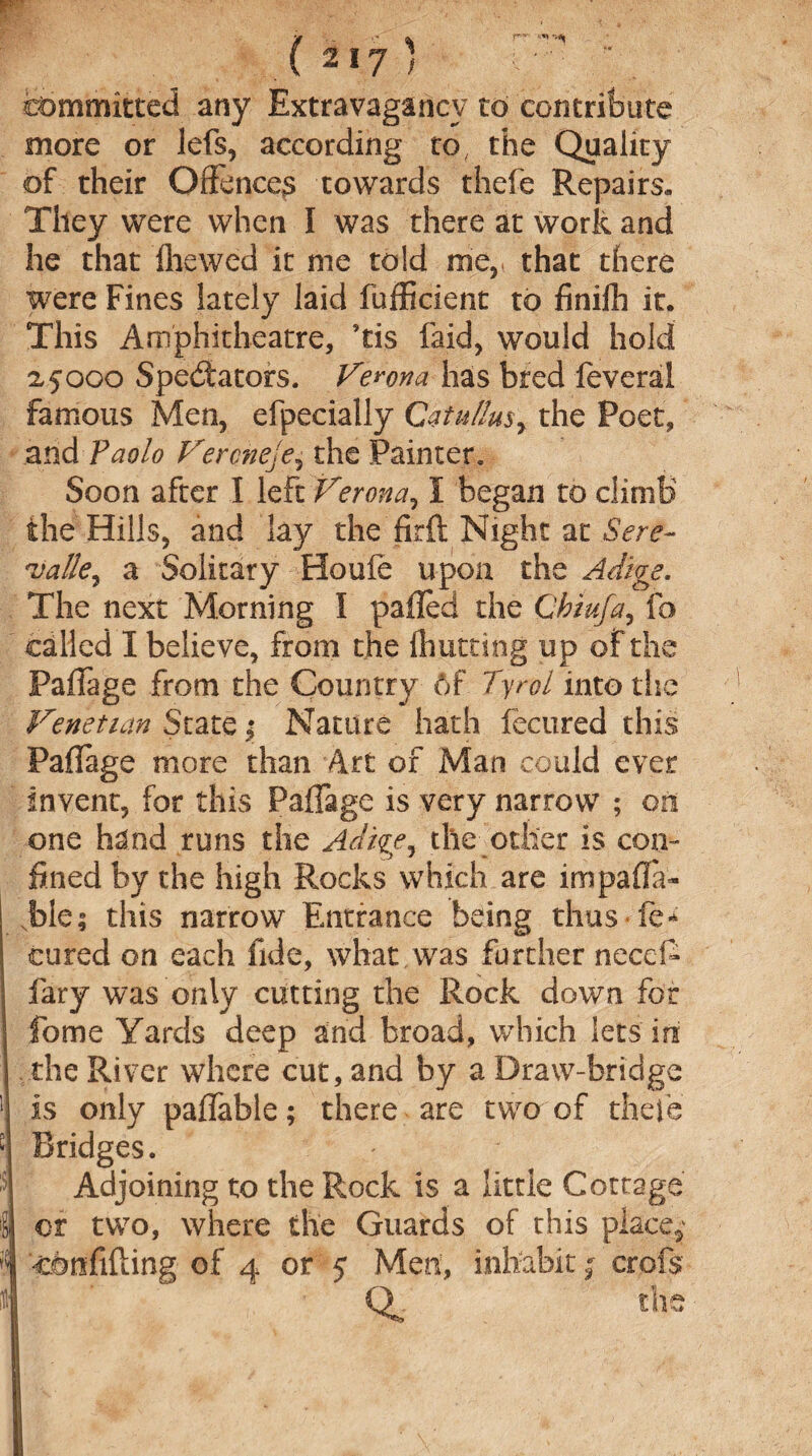 committed any Extravagancy to contribute more or lefs, according to, the Quality of their Offence^ towards thefe Repairs,, They were when I was there at work and he that fhewed it me told me, that there were Fines lately laid fufficient to finifh it. This Amphitheatre, ’tis faid, would hold 2,5000 Spectators. Verona has bred feveral famous Men, efpecially Qatul!usr the Poet, and Paolo Veronese, the Painter. Soon after I left Verona, I began to climb the Hills, and lay the firft Night at Sere- 'vatte, a Solitary Houfe upon the Adige. The next Morning I palled the Chiu/a, lb called I believe, from the {hutting up of the PafTage from the Country 6f Tyrol into the Venetian State j Nature hath fecured this PafTage more than Art of Man could ever invent, for this PafTage is very narrow ; on one hand runs the Adige, the other is con¬ fined by the high Rocks which are impafla- bie; this narrow Entrance being thus fe* cured on each fide, what was further need- fary was only cutting the Rock down for fome Yards deep and broad, which lets in the River where cut, and by a Draw-bridge is only pafTable; there are two of thefe Bridges. Adjoining to the Rock is a little Cottage or two, where the Guards of this place,' confiding of 4 or 5 Men, inhabit; crofs ■ ' QL the