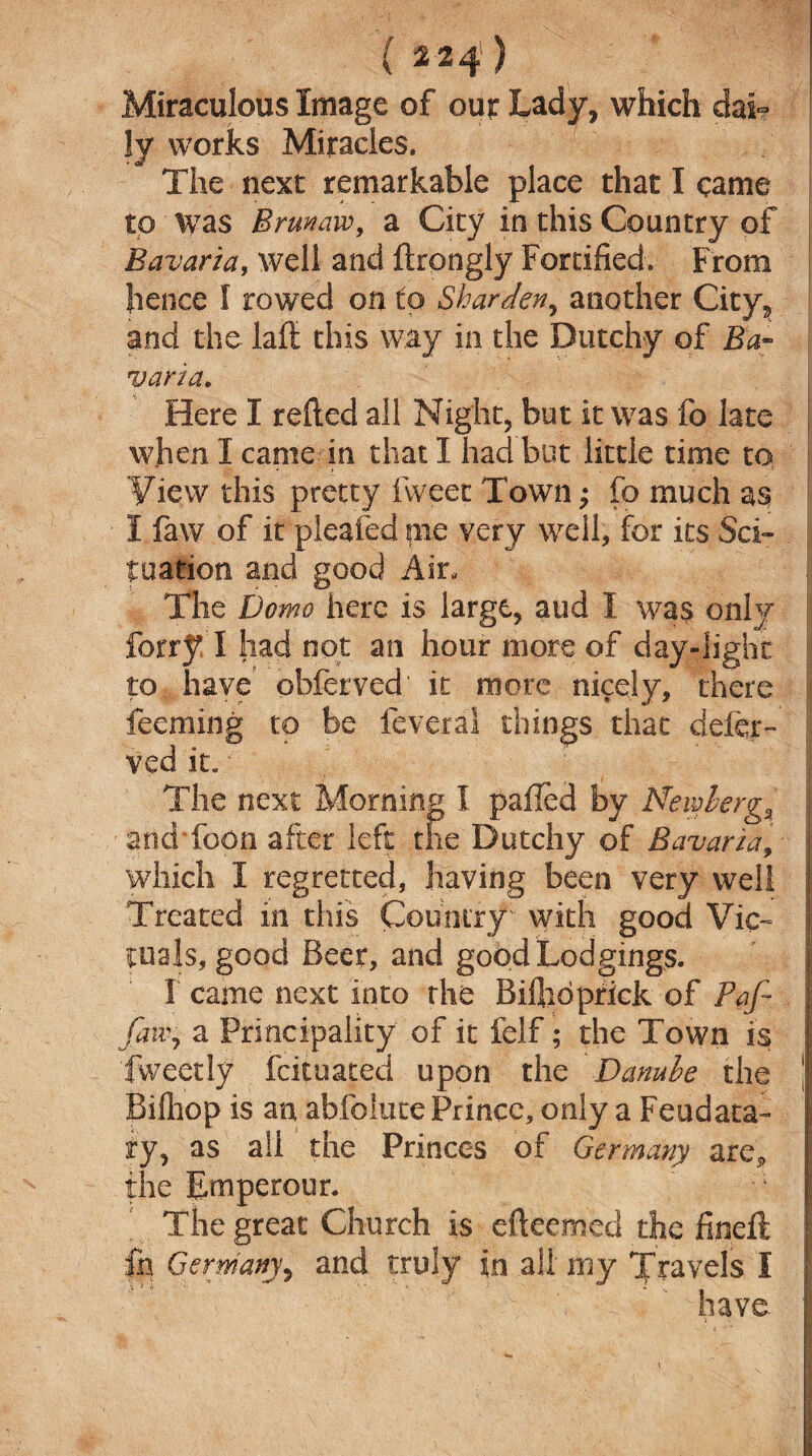 Miraculous Image of our Lady, which dai¬ ly works Miracles. The next remarkable place that I came to was Brunaw, a City in this Country of Bavaria, well and ftrongly Fortified. From lienee I rowed on to Sharden, another City, and the laft this way in the Dutchy of Ba¬ varia. Here I relied all Night, but it was fo late when I came in that I had but little time to View this pretty fvveet Town; fo much as I faw of it pleafed pie very well, for its Sci- tuation and good Air, The Domo here is large, aud I was only ferry I had not an hour more of day-light to have' obferved it more nicely, there j feeming to be feveral things that defer- I ved it.' The next Morning I palled by NembergJ and Toon after left the Dutchy of Bavaria, I which I regretted, having been very well Treated in this Country with good Vic- j trials, good Beer, and good Lodgings. | 1 came next into the Bifiidprick of Paf- [j fatty a Principality of it felf; the Town is I Tweetly feituated upon the Danube the |j Bilhop is an abfolute Prince, only a Feudata- | ry, as all the Princes of Germany are* the Emperour. The great Church is efteemed the finelt j in Germany, and truly in all my Travels I f : ' \ %' have I