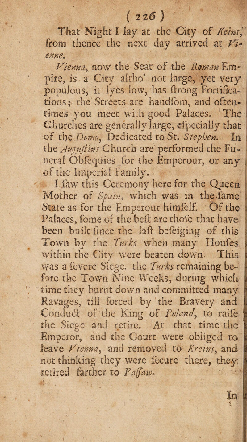 That Night I lay at the City of Reins] from thence the next day arrived at Vi* enne. Vienna, now the Seat of the Roman Em- plre, is a City alcho’ not large, yet very populous, it lyes low, has ftrong Fortifica¬ tions^ the Streets are handfom, and often¬ times you meet with good Palaces. The j Churches are generally large, efpecially that of the Dome, Dedicated to St. Stephen. In the Aufujlins Church are performed the Fu- t neral Obfequies for the Emperour, or any of the Imperial Family. I faw this Ceremony here for the Queen !i Mother of Spain, which was in the .fame :: State as for the Emperour himfelf. Of the i Palaces, feme of the belt are thofc that have been built fince the Ml befeiging of this | Town by the Turks when many Houfes i within the City were beaten down' This was a fevere Siege, the Turks remaining be¬ fore the Town Nine Weeks, during which £ time they burnt down and committed many Ravages, till forced by the Bravery and Conduit of the King of Poland, to raife 1 the Siege and retire. At that time the Emperor, and the Court were obliged to leave Vienna, and removed to Kreins, and not thinking they were fecure there, they retired farther to Paffaw* - '