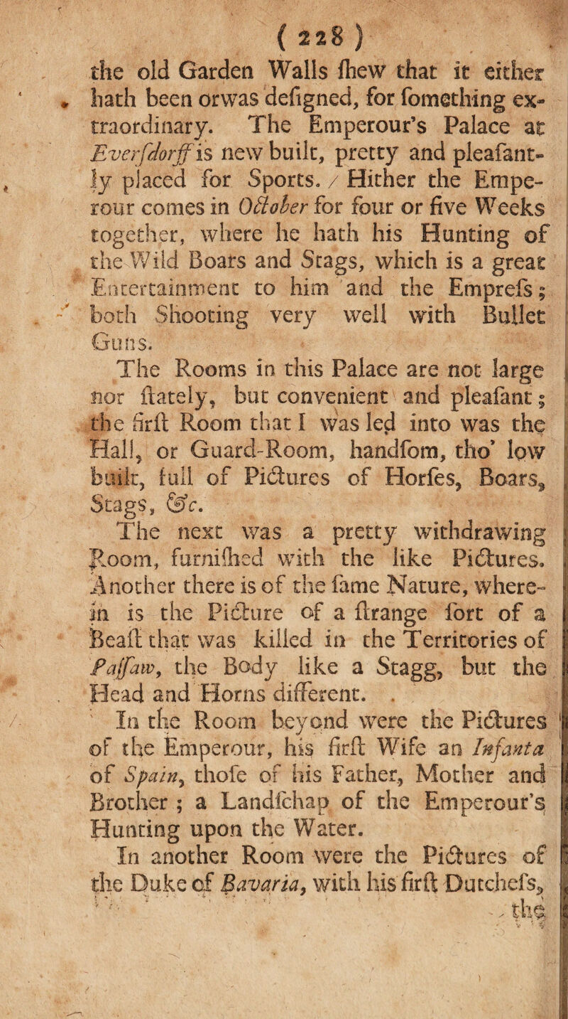 (228) the old Garden Walls fhew that it either hath been orwas defigned, for fomething ex¬ traordinary. The Emperour’s Palace at Everfdorjfis new built, pretty and pleafant- fy placed for Sports. / Hither the Empe- rour comes in October for four or five Weeks together, where he hath his Hunting of the Wild Boars and Stags, which is a great Entertainment to him and the Emprefs; | both Shooting very well with Bullet Guns. The Rooms in this Palace are not large j nor (lately, but convenient and pleafant; the firft Room that I was led into was the Hal!, or Guard-Room, handfom, tho’ low built, full of Pictures of Horfes, Boars, , Stags, &c. The next was a pretty withdrawing Room, furnifhed with the like Pictures, Another there is of the fame Nature, where¬ in is the Picture of a (Irange fort of a Beall that was killed in the Territories of faffaw, the Body like a Stagg, but the Head and Horns different. . ; In the Room beyond were the Pictures of the Emperour, his firft Wife an Infanta of Spain, thofe of his Father, Mother and Brother ; a Landichap of the Emperour’s Hunting upon the Water. In another Room were the Pictures of the Duke of Bavaria, with his firft Dutchefs* ^ the