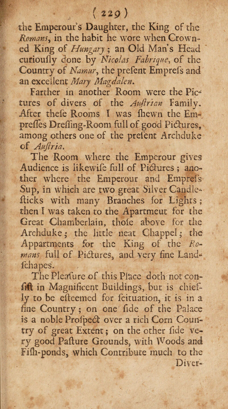 the Emperour s Daughter, the King of the Romans, in the habit he wore when Crown¬ ed King of Hungary ; an Old Man s Head curiouily done by Nicolas Fabrique, of the Country of Namur, the prefent Emprefs and an excellent Mary Magdalen. Farther in another Room were the Pic* tores of divers of the Auftrian Family. After thefe Rooms I was fliewn the Em- prefles Drefling-Room full of good Pictures, among others one of the prelent Archduke of Aujlria. The Room where the Emperour gives Audience is likewife full of Pictures ; ano¬ ther where the Emperour and Eraprels Sup, in which are two great Silver Candle* flicks with many Branches for Lights; then I was taken to the Apartment for the Great Chamberlain, thole above for the Archduke ; the little neat Cfhappel; the Appartments for the King of the Ro¬ wans full of Pictures, and very fine Land- fchapes. The Pleafure of this Pl'ace doth not con- lift in Magnificent Buildings, but is chief¬ ly to be efteemed for feituation, it is in a fine Country; on one fide of the Palace is a noble Profped over a rich Com Coun¬ try of great Extent; on the other fide ve¬ ry good Failure Grounds, with Woods and Fifh-pond$j which Contribute much to the Diver-