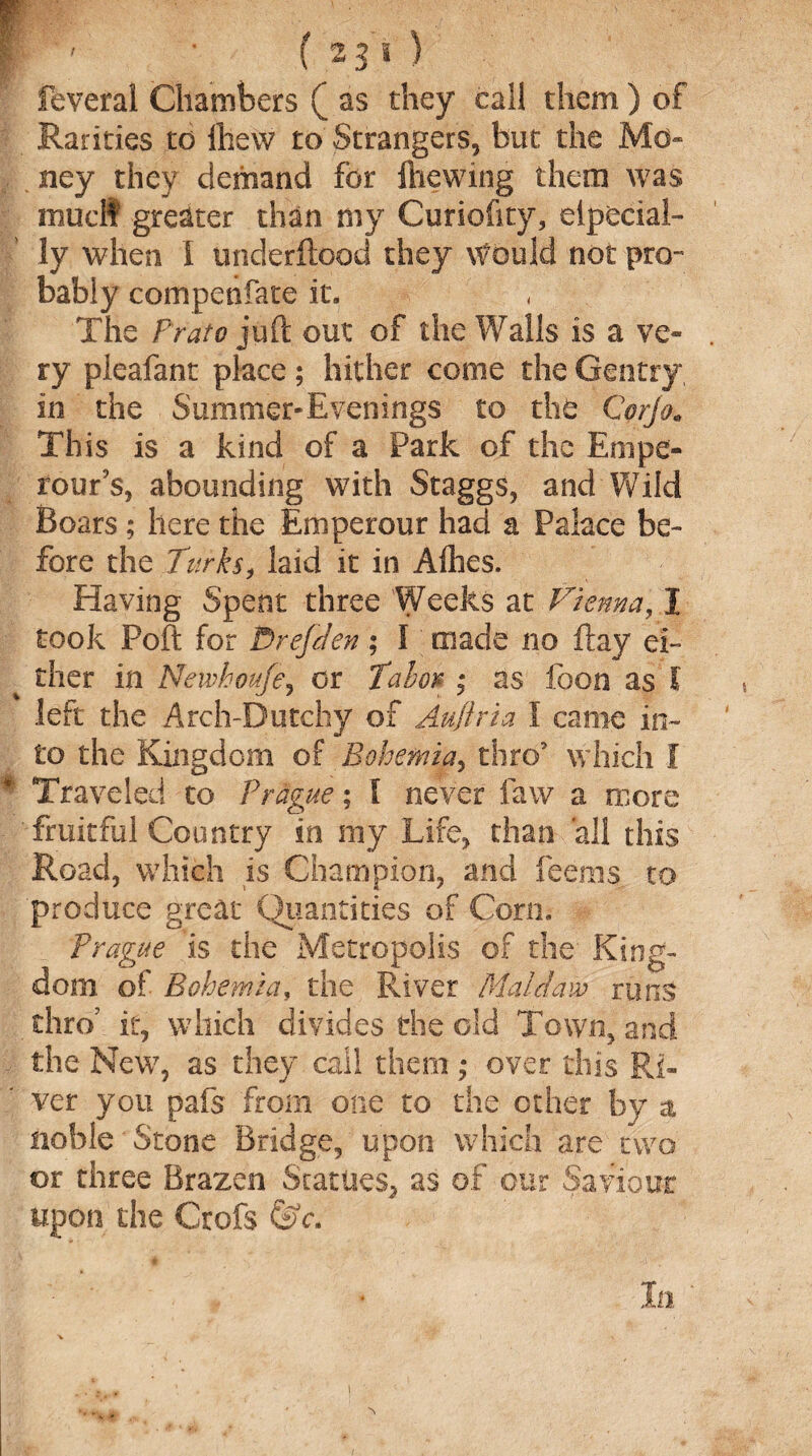 feveral Chambers ( as they cal! them ) of Rarities to ihew to Strangers, but the Mo¬ ney they demand for (hewing them was mud? greater than my Curiofity, elpecial- ly when I underftood they Would not pro¬ bably compenfate it. The Prato juft out of the Walls is a ve¬ ry pieafant place; hither come the Gentry in the Summer-Evenings to the Corjo. This is a kind of a Park of the Empe- rour’s, abounding with Staggs, and Wild Boars; here the Eniperour had a Palace be¬ fore the Turks, laid it in Allies. Having Spent three Weeks at Vienna, I took Poll for D ref den ; I made no flay ei¬ ther in Newhoufe, or Tabort; as foon as l left the Arch-Dutchy of Aufiria I came in¬ to the Kingdom of Bohemia, thro5 which I Traveled to Prague; I never law a more fruitful Country in my Life, than 'all this Road, which is Champion, and feems to produce great Quantities of Corn. Prague is the Metropolis of the King¬ dom of Bohemia, the River Maldavo runs thro’ it, which divides the old Town, and the New, as they call them ,* over this Ri¬ ver you pafs from one to the other by a noble Stone Bridge, upon which are two or three Brazen Statues, as of our Saviour upon the Crofs &c.