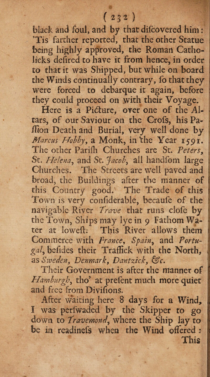 black and foul, and by thatdifcovered him? 9Tis farther reported, that the other Statue being highly approved, the Romati Catho- licks defired to have ic from hence, in order to that it was Shipped, but while on board the Winds continually contrary, fo that they were forced to debarque it again, before they could proceed on with their Voyage. Here is a Picture, over one of the Al- tars, of our Saviour on the Crofs, his Pa- ! ilion Death and Burial, very well done by Marcus Hobby, a Monk, in‘the Year 1591. The other Parifh Churches are St. Peters, i St. Helena, and St. Jacob, all handfom large ;; Churches. The Streets are well paved and broad, the Buildings after the manner of j this Country good/ The Trade of this ! Town is very confiderable, becaufe of the [! navigable River Trave that runs clofe by | the Town, Ships may lye in 9 Fathom Wa- | ter at lowed: This River allows them 1 Commerce with France, Spain, and Portu- ^ gal^ bolides their Traffick with the North, i1 as Sweden, Denmark, Dantzick, &c. I Their Government is after the manner of | Hamburgh, tho* at prefent much more quiet | and free from Divifions. I After waiting here 8 days for a Wind, | I was perfwaded by the Skipper to go I down to Pravemondy where the Ship lay to 1 be in readinefs when the Wind offered : 1 This 1