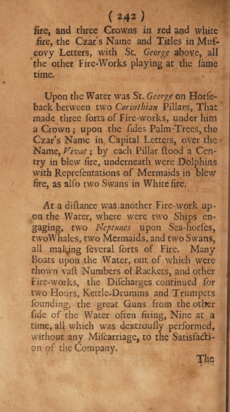 fire, and three Crowns in red and white fire, the Czat’s Name and Titles in Muf- eovy Letters, with St. George above, all the other Fire-Works playing at the fame time. / Upon the Water was St. George on Horfe- back between two Corinthian Pillars, That made three forts of Fire-works, under him a Crown | upon the fides Palm-Trees* tiie Czar’s Name in Capital Letters* over the Name, Vivat; by each Pillar flood a Gen¬ try in blew fire, underneath were Dolphins with Reprefentations .of Mermaids in blew fire* as alfo two Swans in White fire* At a diflance was another Fire-work up¬ on the Water, where were two Ships en~ gaging, two Neptunes upon Sea-horfes* twoWhales, two Mermaids, and two Swans* all making feyeral forts of Fire. Many Boats upon the Water, out of which were diown vail Numbers of Rackets, and other Fire-works* the Difcharges continued for two Hours, Kettle-Dramms and Trumpets founding, the great Guns from the other fide of the Water often firing* Nine at a time, all which was dextroufly performed, 'without any Milcarriage* to the Satisfacti¬ on of the Company.